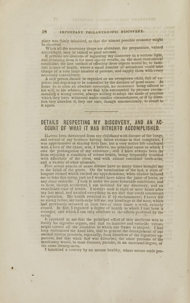 place was thinly inhabited, so that the utmost possible economy might be observed. When all the necessary drugs are abundant, the preparation, valued accordingly, mav be turned to good account. If persons are desirous of regarding my discovery in a serious light, and obtaining from it the most speedy results, on the most economical conditions, the best method of effecting these objects would be, to insti- tute houses of health, where a small number of attendants could take charge of a very large number of patients, and supply them with every ary convenience. A sick person should be regarded as an overgrown child, full of ca- prices and requiring to be controlled by the dictates of good sense. At home he is often an absolute sovereign, no resistance being offered to his will, or his whims; or we find him surrounded by persons recom- mending a wrong course, always willing to adopt the mode of practice which they have witnessed under similar circumstances, or if by direc- tion they abandon it. they are sure, though unconsciously; to resort to it asrain. DETAILS RESPECTING MY DISCOVERY, AND AN AC- COUNT OF WHAT IT HAS HITHERTO ACCOMPLISHED. Having been threatened from mychildhoodwithdisea.se of the lungs, and several of my brothers having fallen victims to that complaint, I was apprehensive ol sharing their fate, but a very active life combined- with a love of the chase, was, I believe, the principal cause to which I ov/e the prolongation of my existence; still I have always been far from enjoying a condition of robust, health, being frequently troubled with affections of the chest, and with almost continual tooth-ache, and a variety of other ailments. Five severe attacks of acute disease have as many times brought'me to the brink of the grave. On the termination of the last, a state of languor ensued which excited my apprehensions, when chance induced me to take this syrup, just as I would have taken the juice of herbs, or any other sudorific. 1 took it under the most favorable conditions, and to these, though accidental, I am indebted for my discovery, and an established state of health. I always took it eight or nine hours after my last meal, and avoided everything in my diet that could counteract its operation. My health returned as if by enchantment; I never felt so strong before, my tooth-ache left me. my bleedings at the nose, which had previously occurred at least two or three times a week, entirely ceased. In fine, I regained a degree of health to which I had been a stranger, and which 1 can only attribute to the effects produced by the syrup. It appeared to me that the principal effect of this medicine was to fortify the digestive organs, and that its laxative and sudorific virtues might correct all the disorders to which our frame is subject. I had long entertained the fixed idea, that in general the derangement of our animal system proceeds, especially, from disorders of the'digestive ap- paratus, and that when tins' was disturbed, the other portions of the machinery would, in most diseases, partake, in an increased decree of the same derangement. ° ' I inhabited a country by no means healthy, where severe colds pre-
