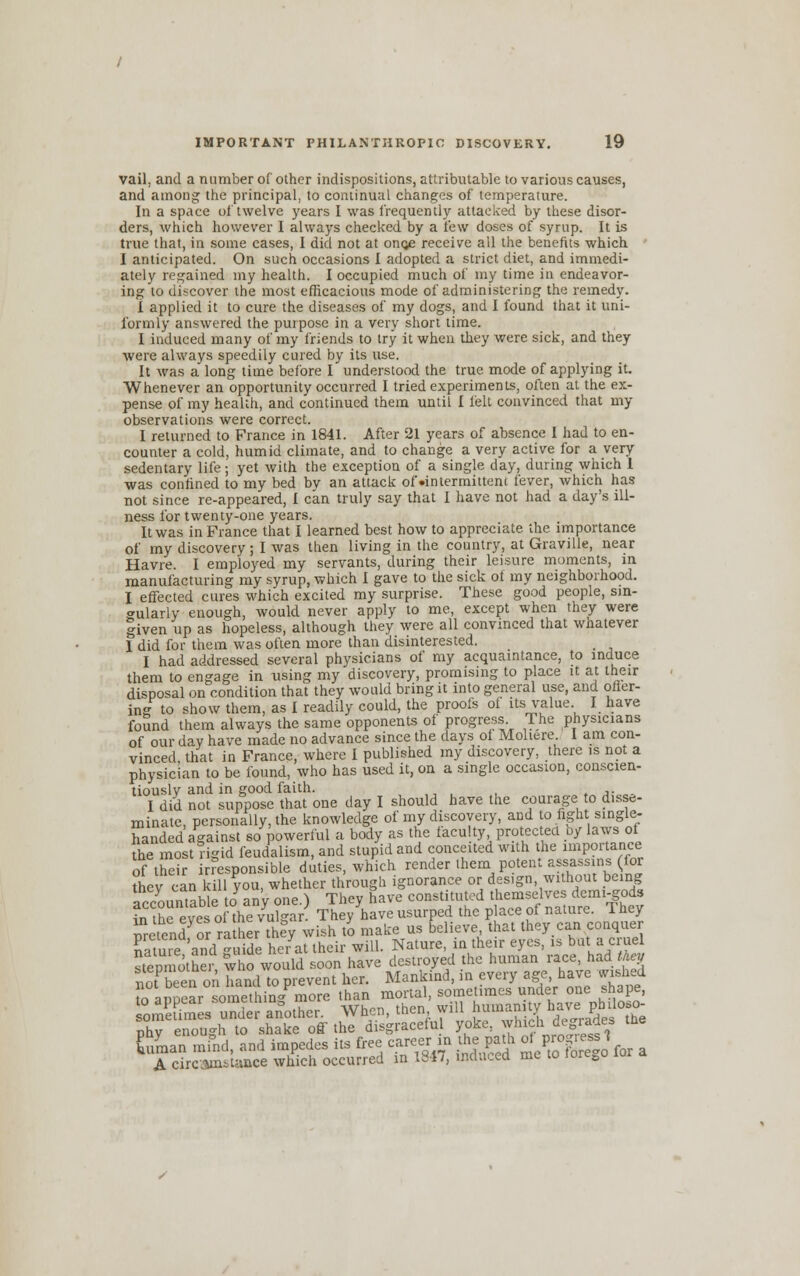 vail, and a number of other indispositions, attributable to various causes, and among the principal, to continual changes of temperature. In a space of twelve years I was frequently attacked by these disor- ders, which however I always checked by a few doses of syrup. It is true that, in some cases, I did not at onge receive all the benefits which I anticipated. On such occasions I adopted a strict diet, and immedi- ately regained my health. I occupied much of my time in endeavor- ing to discover the most efficacious mode of administering the remedy. I applied it to cure the diseases of my dogs, and I found that it uni- formly answered the purpose in a very short time. I induced many of my friends to try it when they were sick, and they were always speedily cured by its use. It was a long time before I understood the true mode of applying it. Whenever an opportunity occurred I tried experiments, often at the ex- pense of my health, and continued them until I felt convinced that my observations were correct. I returned to France in 1841. After 21 years of absence I had to en- counter a cold, humid climate, and to change a very active for a very sedentary life; yet with the exception of a single day, during which 1 was confined to my bed bv an attack of •intermittent fever, which has not since re-appeared, I can truly say that I have not had a day's ill- ness for twenty-one years. It was in France that I learned best how to appreciate the importance of my discovery; I was then living in the country, at Graville, near Havre. I employed my servants, during their leisure moments, in manufacturing my syrup, which I gave to the sick ot my neighborhood. I effected cures which excited my surprise. These good people, sin- gularly enough, would never apply to me, except when they were given up as hopeless, although they were all convinced that whatever 1 did for them was often more than disinterested. _ I had addressed several physicians of my acquaintance, to induce them to engage in using my discovery, promising to place it at their disposal on condition that they would bring it into general use, and offer- ing to show them, as I readily could, the proofs ot its value I have found them always the same opponents of progress The physicians of our day have made no advance since the days ot Moliere. I am con- vinced that in France, where I published my discovery, there is not a physician to be found, who has used it, on a single occasion, conscien- tiously and in good faith. .. I did not suppose that one day I should have the courage to disse- minate, personally, the knowledge of my discovery, and to fight single- handed against so powerful a body as the faculty protected oy laws of the most rigid feudalism, and stupid and conceited with the importance of their imsponsible duties, which render them potent assassins (for Sev can kill you, whether through ignorance or design without being accountable Jan'y one.) They have constituted 0^™*™$* in the eves of the vulgar. They have usurped the place of nature, i hey ^Endyor rather theV wish to make us believe, that they.can conquer nretend or rather they w sh to mate us oeneve, uiai urej ».«. ~i-~ natureI'and Taide her at their will. Nature, in their eyes, is but a cruel stepmotheV who would soon have destroyed the human race, had ft* noTSeen on hand to prevent her. Mankind, in every age..have wished oaDoear something more than mortal, sometimes under one shape, omEes under another. When, then will humanny ^e^ojj- phy enough to shake off the disgraceful yoke, which degrades the human mfnd, and impedes its free career m the pa th o^gJ«J A circumstance which occurred in 1817, indeed me to iore0o