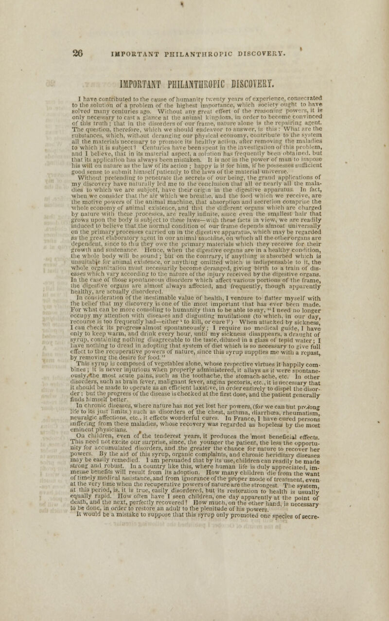 IMPORTANT PHILANTHROPIC DISCOVERT. I have contributed to the cause of humanity twenty years of experience, consecrated to the soluticTn of a problem of the highest importance, which .have solved many centuries ago. Without any great effort of the reasoning powers, it is only necesirv to cast a glance at the animal kingdom, in order to become convinced of this truth; that in the disorders of our frame, nan ire alone Is the r ■ ■:> ■ agent. The question, therefore, which we should endeavor to answer, is this : What are the substances, which, without deranging our physical economy, contribute to all the materials necessary to promote i's healthy action, after removing the maladies to which it is subject 1 Centuries have been spent in ition of this problem, and I believe, that in its material aspect, a solution ha* frequently been obtained, but tliat its application has always been mistaken. It is not in the power of man to impose his will on nature as the law of its action ; happy is it for him, if he .iieient good sense to submit himself patiently to the laws of the material unr. Without pretending to penetrate the secrets of our being, the grand applications of my discovery have naturally led me to the cm all the mala- dies to which we are subject, have their origin in the digestive apparatus. In fact, when we consider that the air which we breathe, and Hie food Which we receive, are the motive powers of the animal machine, that absorption and secretion compri.se the •whole economy of animal existence, and that the diC which are charged by nature with these processes, are really inlinite. since even the smallest hair that -. upon the body is subject to these laws—with these facts in view, we are readily induced to believe that the normal condition of our frame depends almost, universally on the primary processes carried on in the digestive apparatus, which may be regarded as the great etaboratory agent in our anim il in iciiine, on which all the othertorgans are stent, since to this they owe the primary materials which they receive for their growth and sustenance. Hence, when tin- digestive organs are in a'healthy condition, the whole body will be sound ; but on the Contrary, if anything is absorbed which is unsuitabje for animal existence, or anything omitted which is indispensable to it, the whole organization must necessarily become deranged, giving birth to a train of dis- eases which vary according to the nature of the injury received by the digestive organs. In the case of those spontaneous disorders which affect various portions of the frame, the digestive organs are almost always affected, and frequently, though apparently healthy, are actually disordered. In consideration of the inestimable value of health, I venture to flatter myself with the belief that my discovery is one of the most important that has ever been made. For what can be more consoling to humanity than to be able to say,  I need no longer occupy my attention with diseases and disgusting mutilations (to which, in our day, recourse is too frequently had—either ' to kill, or cure 7') When attacked by sickness, 1 can check its progress almost Spontaneously; I require no medical guide, I have only to keep warm, and drink every hour, until my sickness disappears, a draught of syrup, containing nothing disagreeable to the taste,diluted in a glass of tepid water; I have nothing to dread in adopting that system of diet which is so necessary io give full effect to the recuperative powers of nature, since this syrup supplies me with a repast, by removing the desire for food. This syrup is composed of vegetables alone, whose respective virtues it happily com- bines ; it is never injurious when properly administered, it allays as il wire spontane- ously, ibc most acute pains, such as the toothache, the stomachache, etc. In other [era, such as brain fever, malignant, fever, angina pectoris, etc., it is necessary that it should be made to operate as an efficient laxative, in order entirely to dispel the disor- der : but the progress of the disease is checked at the first dose, and the patient generally finds himself better. In chronic diseases, where nature has not yet lost her powers, (for we can but pr/Uong life to its just limits.) such as disorders of the chest, asthma, diarrhoea, rheumatism, neuralgic affections, etc., it effects wonderful cures. In France, I have cured persons suffering from these maladies, whose recovery was regarded as hopeless by the most eminent physicians. , On children, even of the tenderest years, it produces the'most beneficial effects. This need not excite our surprise, since, the younger the patient, the less the opportu- nity for accumulated disorders, and the greater the chance for nature to recover her powers. By the aid of this syrup, organic complaints, and chronic heriditary diseases may be easily remedied. I am persuaded that by its use, children can readily be made strong and robust. In a country like this, where human life is duly appreciated, im- mense benefits will result from its adoption. How many children die from the want of timely medical assistance, and from ignorance of the proper mode of treatment, even at the Tery time when the recuperative powers of nature are the strongest. The system at this period, is. it is true, easily disordered, hut its restoration tohealth is usually equally rapid. How often have I seen children, one day apparently at the point of death, and the next, perfectly recovered! How much, on the other hand, is necessary to be done, in order to restore an adult to the plenitude of his powers. It would be a mistake to suppose that this syrup only promoted one species of secre-