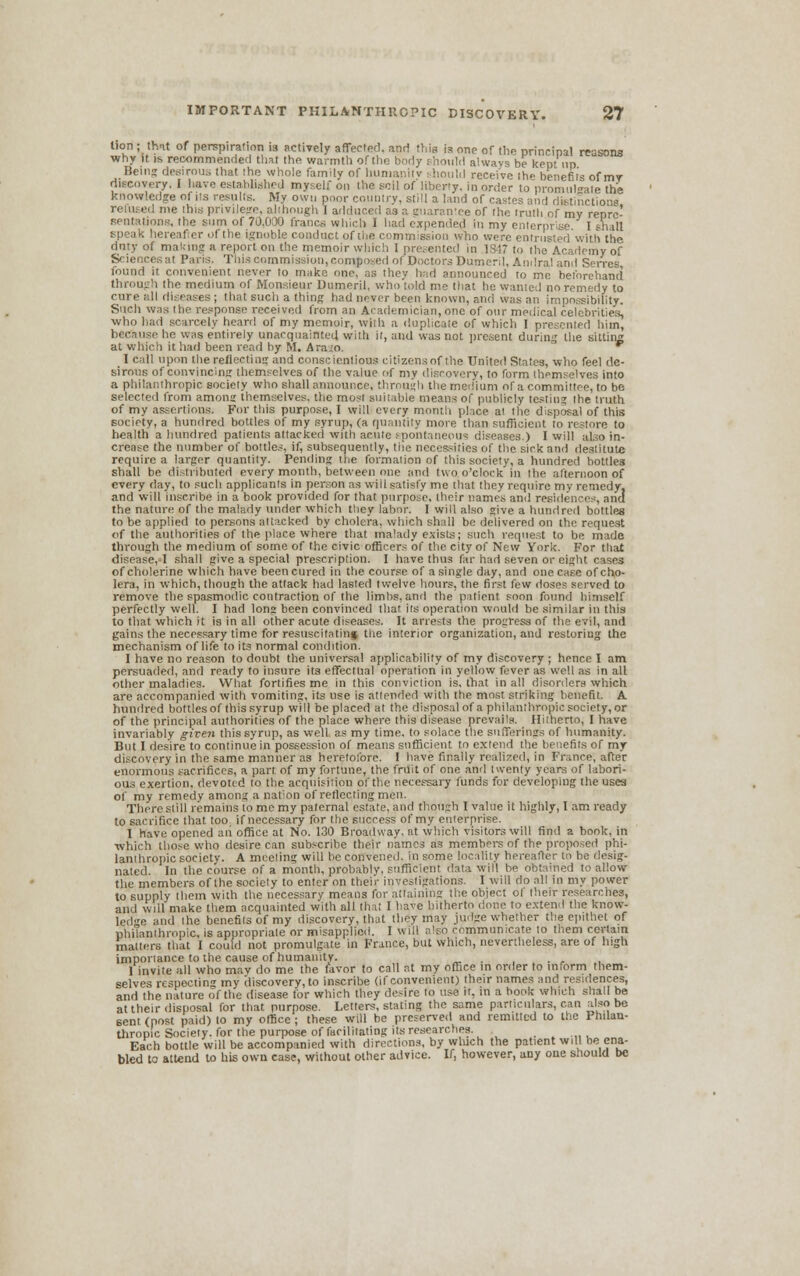 lion ; that of perspiration is actively affected, and this is one of the principal reasons why it is recommended that the warmth of the body should always be kept up Beii hat ihe whole family of humanity should receive the benefits of mr discovery. I have established myself on the soil of liberty, in order to promulgate the knowledge of its results. My own poor country, still a land of castes and distinctions refused me this privilege, although I adduced as a guarantee of the truth of my repre- sentations, the sum of 70.01)0 francs which I had expended in my enterprise. I shall speak hereafter of the ignoble conduct of the commission who were entrustedWith the duty of making a report on the memoir which 1 presented in 1847 to the Academy of Sciences a! Pari;. This commission, composed of Doctors Dumi ril, Andral and Sevres, found it convenient never to make one, as they had announced to me beforehand through the medium of Monsieur Dumeril, who told me that he wanied no remedy to cure all diseases ; that such a thins had never been known, and was an impossibility. Such was the response received from an Academician,one of our medical celebrities, who had scarcely heard of my memoir, with a duplicate of which l presented him, because he was e'ntirely unacquainted with it, and was not present during the sitting at which it had been read by M. Ara o. v I call upon the reflecting and conscientious citizensof the United States, who feel de- sirous of convincing themselves of the value of my discovery, to form themselves into a philanthropic society who shall announce, through the medium of a committee, to be selected from anions themselves, the most suitable means of publicly testing the truth of my assertions. For this purpose, I will every month place al the disposal of this society, a hundred bottles of my syrup, (a quantity more than sufficient to restore to health a hundred patients attacked with acute spontaneous diseases.) I will also in- crease the number of bottles, if, subsequently, the necessities of the sick and destitute require a larger quantity. Pending the formation of this society, a hundred bottles shall be distributed every month, between one and two o'clock in the afternoon of every day, to such applicants in person as vrill satisfy me that they require my remedy, and will inscribe in a book provided for that purpose, their names anil residences, and the nature of the malady under which they labor. I will also give a hundred bottles to be applied to persons attacked by cholera, which shall be delivered on tin-request of the authorities of the place where that malady exists; such request to be made through the medium of some of the civic officers of the city of New York. For that disease, I shall give a special prescription. I have thus far had seven or eight cases of cholerine which have beencured in the course of asingle day, and one case of cho- lera, in which, though the attack had lasted twelve hours, the first few doses served to remove the spasmodic contraction of the limbs, and the patient soon found himself perfectly well. I had long been convinced that its operation would be similar in this to that which it is in all other acute diseases. It arrests the progress of the evil, and gains the necessary time for resuscitating the interior organization, and restoriug the mechanism of life to its normal condition. 1 have no reason to doubt the universal applicability of my discovery ; hence I am persuaded, and ready to insure its effectual operation in yellow fever as well as in all other maladies. What fortifies me in this conviction is. that in all disorders which are accompanied with vomiting, its use is attended with the most striking benefit. A hundred bottles of this syrup will be placed at the disposal of a philanthropic society, or of the principal authorities of the place where this disease prevails. Hitherto, I have invariably given this syrup, as well as my time, to solace the sufferings of humanity. But I desire to continue in possession of means sufficient to extend the benefits of my discovery in the same manner as heretofore. 1 have finally realized, in France, after enormous sacrifices, a part of my fortune, the fruit of one and twenty years of labori- ous exertion, devoted to the acquisition of the necessary funds for developing the uses of my remedy among a nation of reflecting men. There still remains to me my paternal estate, and though lvalue it highly, I am ready to sacrifice that too if necessary for the success of my enterprise. 1 have opened aii office at No. 130 Broadway, at which visitors will find a book, in ■which those who desire can subscribe their names as members of the proposed phi- lanthropic society. A meeling will he convened, in some locality hereafter to be desig- nated. In the course of a month, probably, sufficient data will be obtained to allow the members of the society to enter on their investigations. I will do all in my power to supply them with the necessary means for attaining the object of their researches, and will make them acquainted with all that I have hitherto done to extend the know- ledge and ihe benefils of my discovery, that they may judge whether the epithet of philanthropic, is appropriate or misapplied. 1 will also communicate to them certain matters that I co.il.) not promulgate in France, but which, nevertheless, are of high importance to the cause of humanity. . ... 1 invite all who may do me the favor to call at my office in order to inform them- selves respecting my discovery, to inscribe (if convenient) their names and residences, and the nature of the disease for which they desire to use it, in a hook which shall be at their disposal for that purpose. Letters, stating the same particulars, can also be sent (post paid) to my office ; these will be preserved and remitted to the Philan- thropic Society, for the purpose of facilitating its researches. Each bottle will be accompanied with directions, by which the patient will he ena- bled to attend to his own case, without other advice. If, however, any one should be