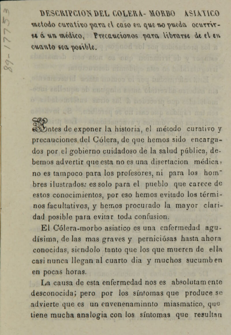 D Y.SCAttY CAO^ Y>EL C.OlYft k- ^OM&O kS\ KA \C.O imVoAo cutoAvco 'oo.Ta tV taso i\\ <\ut uo yatao, ocutt'vt- w 6. uu toáAmo, Yv<cauc'\owo?> ^aTO, V\Wtoi \i tV w¡ c/wvtilo %w. ^0%\V)U. «Sbntes de exponer la historia, el método curativo y precauciones del Cólera, de que hemos sido encarga- dos por el gobierno cuidadoso de la salud pública, de- berilos advertir que esta no es una disertación médica i no es tampoco para los profesores, ni para los hom bres ilustrados: es solo para el pueblo que carece de estos conocimientos, por eso hemos evitado los térmi- nos facultativos, y hemos procurado la mayor clari- dad posible para evitar toda confusión. El Cólera-morbo asiático es una enfermedad agu- dísima, de las mas graves y perniciosas hasta ahora conocidas, siéndolo tanto que los que mueren de ella casi nunca llegan al cuarto elia y muchos sucumben en pocas horas. La causa de esta enfermedad nos es absolutamente desconocida; pero por los síntomas que produce se advierte que es un envenenaminnto miasmático, quo tiene mucha analogía con los síntomas que resultan