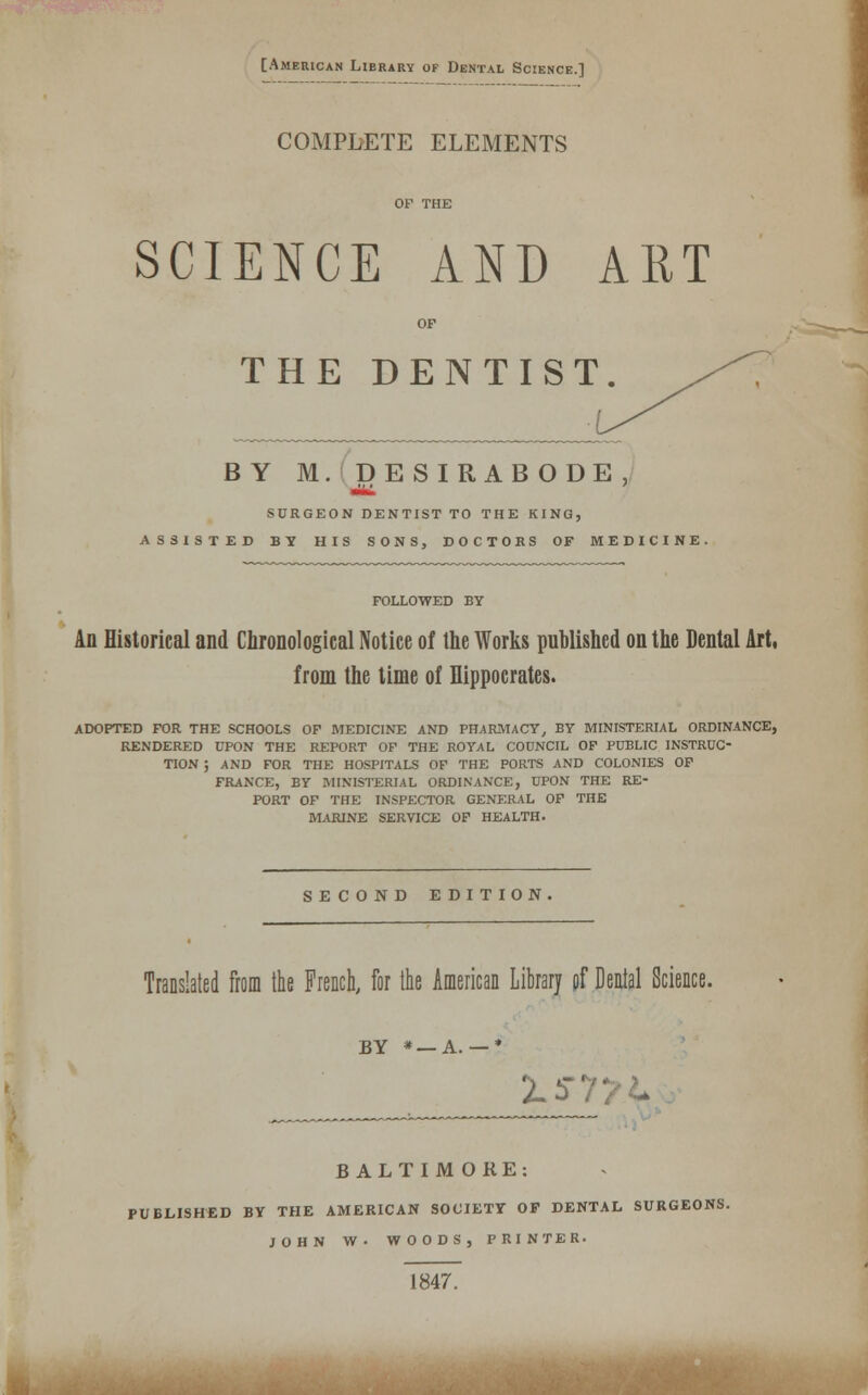 [American Library or Dental Science.] COMPLETE ELEMENTS OF THE SCIENCE AND ART OP THE DENTIST. BY M D E S I R A B O D E ,/ SURGEON DENTIST TO THE KING, ASSISTED BY HIS SONS, DOCTORS OF MEDICINE. FOLLOWED BY An Historical and Chronological Notice of the Works published on the Dental Art, from the time of Hippocrates. ADOPTED FOR THE SCHOOLS OP MEDICINE AND PHARMACY, BY MINISTERIAL ORDINANCE, RENDERED UPON THE REPORT OP THE ROYAL CODNCIL OP PUBLIC INSTRUC- TION ; AND POR THE HOSPITALS OP THE PORTS AND COLONIES OP FRANCE, BY MINISTERIAL ORDINANCE, UPON THE RE- PORT OF THE INSPECTOR GENERAL OP THE MARINE SERVICE OP HEALTH. SECOND EDITION Translated from the French, for the American Library pf Denial Science. BY * —A. 15-77^ BALTIMORE: PUBLISHED BY THE AMERICAN SOCIETY OF DENTAL SURGEONS. JOHN W. WOODS, PRINTER. 1847.