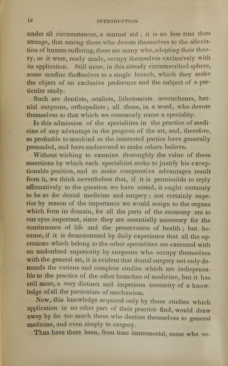 under all circumstances, a mutual aid ; it is no less true than strange, that among those who devote themselves to the allevia- tion of human suffering, there are many who,adopting their theo- ry, as it were, ready made, occupy themselves exclusively with its application. Still more, in this already circumscribed sphere, some confine themselves to a single branch, which they make the object of an exclusive preference and the subject of a par- ticular study. Such are dentists, oculists, lithotomists accoucheurs, her- nial surgeons, orthopedists ; all those, in a word, who devote themselves to that which we commonly name a speciality. Is this admission of the specialities in the practice of medi- cine of any advantage in the progress of the art, and, therefore, as profitable to mankind as the interested parties have generally pretended, and have endeavored to make others believe. Without wishing to examine thoroughly the value of these assertions by which each specialitist seeks to justify his excep- tionable position, and to make comparative advantages result from it, we think nevertheless that, if it is permissible to reply affirmatively to the question we have stated, it ought certainly to be so for dental medicine and surgery; not certainly supe- rior by reason of the importance we would assign to the organs which form its domain, for all the parts of the economy are to our eyes important, since they are essentially necessary for the continuance of life and the preservation of health ; but be- cause, if it is demonstrated by daily experience that all the op- erations which belong to the other specialities are executed with an undoubted superiority by surgeons who occupy themselves with the general art, it is evident that dental surgery not only de- mands the various and complete studies which are indispensa- ble to the practice of the other branches of medicine, but it has still more, a very distinct and imperious necessity of a know- ledge of all the particulars of mechanism. Now, this knowledge acquired only by those studies which application in no other part of their practice find, would draw away by far too much those who destine themselves to general medicine, and even simply to surgery. Thus have there been, from time immemorial, some who oc-