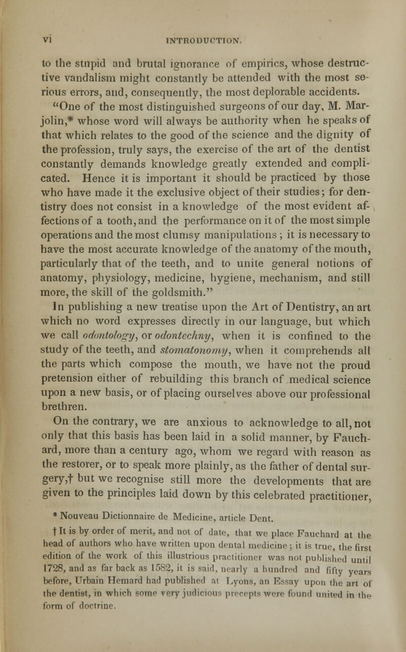 to the Stupid and brutal ignorance of empirics, whose destruc- tive vandahsm might constantly be attended with the most se- rious errors, and, consequently, the most deplorable accidents. One of the most distinguished surgeons of our day, M. Mar- jolin,* whose word will always be authority when he speaks of that which relates to the good of the science and the dignity of the profession, truly says, the exercise of the art of the dentist constantly demands knowledge greatly extended and compli- cated. Hence it is important it should be practiced by those who have made it the exclusive object of their studies; for den- tistry does not consist in a knowledge of the most evident af- fections of a tooth, and the performance on it of the most simple operations and the most clumsy manipulations ; it is necessary to have the most accurate knowledge of the anatomy of the mouth, particularly that of the teeth, and to unite general notions of anatomy, physiology, medicine, hygiene, mechanism, and still more, the skill of the goldsmith. In publishing a new treatise upon the Art of Dentistry, an art which no word expresses directly in our language, but which we cq\\ odontology, or odontechny^ when it is confined to the study of the teeth, and stomatonomy^ when it comprehends all the parts which compose the mouth, we have not the proud pretension either of rebuilding this branch of medical science upon a new basis, or of placing ourselves above our professional brethren. On the contrary, we are anxious to acknowledge to all, not only that this basis has been laid in a solid manner, by Fauch- ard, more than a century ago, whom Ave regard with reason as the restorer, or to speak more plainly, as the father of dental sur- gery,! but we recognise still more the developments that are given to the principles laid down by this celebrated practitioner, » Nouveau Dictionnaire de Medicine, article Dent, t It is by order of merit, and not of date, that we place Fauchard at the head of authors who have written upon dental medicine; it is true, the first edition of the work of this illustrious practitioner was not published until 1728, and as far back as 1582, it is said, nearly a hundred and fifty years before, Urbain Hemard had published ra Lyons, an Essay upon the art of the dentist, in which some very judicious precepts were found united in the form of doctrine.