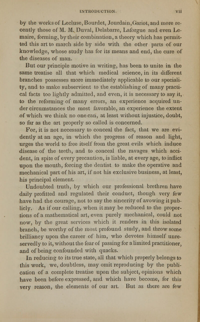 by the works of Lecluse,Bourdet, Jourdain,Gariot, and more re- cently those of M. M. Duval, Delabarre, Laforgue and even Le- maire, forming, by their combination, a theory which has permit- ted this art to march side by side with the other parts of our knowledge, whose study has for its means and end, the cure of the diseases of man. But our principle motive in writing, has been to unite in the same treatise all that which medical science, in its different branches possesses more immediately applicable to our speciali- ty, and to make subservient to the establishing of many practi- cal facts too lightly admitted, and even, it is necessary to say it, to the reforming of many errors, an experience acquired un- der circumstances the most favorable, an experience the extent of which we think no one can, at least without injustice, doubt, so far as the art properly so called is concerned. For, it is not necessary to conceal the fact, that we are evi- dently at an age, in which the progress of reason and light, urges the world to free itself from the great evils which induce disease of the teeth, and to conceal the ravages which acci- dent, in spite of every precaution, is liable, at every age, to inflict upon the mouth, forcing the dentist to make the operative and mechanical part of his art, if not his exclusive business, at least, his principal element. Undoubted truth, by which our professional brethren have daily profitted and regulated their conduct, though very few have had the courage, not to say the sincerity of avowing it pub- licly. As if our calling, when it may be reduced to the propor- tions of a mathematical art, even purely mechanical, could not now, by the great services which it renders in this isolated branch, be worthy of the most profound study, and throw some brilliancy upon the career of him, who devotes himself unre- servedly to it, without the fear of passing for a limited practitioner, and of being confounded with quacks. In reducing to its true state, all that which properly belongs to this work, we, doubtless, may omit reproducing by the publi- cation of a complete treatise upon the subject, opinions which have been before expressed, and which have become, for this very reason, the elements of our art. But as there are few