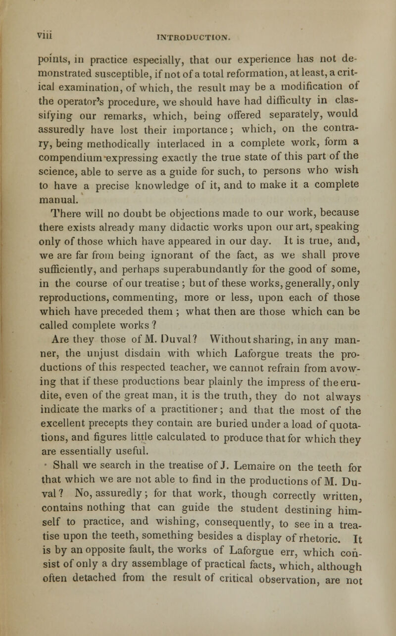 points, in practice especially, that our experience has not de- monstrated susceptible, if not of a total reformation, at least, a crit- ical examination, of which, the result may be a modification of the operator's procedure, we should have had difficulty in clas- sifying our remarks, which, being offered separately, would assuredly have lost their importance; which, on the contra- ry, being methodically interlaced in a complete work, form a compendium-expressing exactly the true state of this part of the science, able to serve as a guide for such, to persons who wish to have a precise knowledge of it, and to make it a complete manual. There will no doubt be objections made to our work, because there exists already many didactic works upon our art, speaking only of those which have appeared in our day. It is true, and, we are far from being ignorant of the fact, as we shall prove sufficiently, and perhaps superabundantly for the good of some, in the course of our treatise ; but of these works, generally, only reproductions, commenting, more or less, upon each of those which have preceded them ; what then are those which can be called complete works ? Are they those of M. Duval? Without sharing, in any man- ner, the unjust disdain with which Laforgue treats the pro- ductions of this respected teacher, we cannot refrain from avow- ing that if these productions bear plainly the impress of the eru- dite, even of the great man, it is the truth, they do not always indicate the marks of a practitioner; and that the most of the excellent precepts they contain are buried under a load of quota- tions, and figures Uttle calculated to produce that for which they are essentially useful. ' Shall we search in the treatise of J. Lemaire on the teeth for that which we are not able to find in the productions of M. Du- val? No, assuredly; for that work, though correctly written, contains nothing that can guide the student destining him- self to practice, and wishing, consequently, to see in a trea- tise upon the teeth, something besides a display of rhetoric. It is by an opposite fault, the works of Laforgue err, which con- sist of only a dry assemblage of practical facts, which, although often detached from the result of critical observation, are not