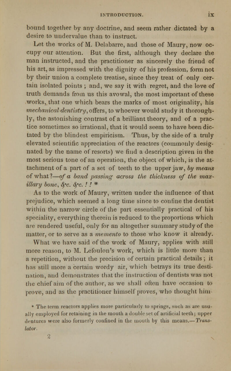 bound together by any doctrine, and seem rather dictated by a desire to undervalue than to instruct. Let the works of M. Delabarre, and those of Maury, now oc- cupy our attention. But the first, ahhough they declare the man instructed, and the practitioner as sincerely the friend of his art, as impressed with the dignity of his profession, form not by their union a complete treatise, since they treat of only cer- tain isolated points ; and, we say it with regret, and the love of truth demands from us this avowal, the most important of these works, that one which bears the marks of most originality, his 7necha}iical denlistrt/, oSers, to whoever would study it thorough- ly, the astonishing contrast of a brilliant theory, and of a prac- tice sometimes so irrational, that it would seem to have been dic- tated by the blindest empiricism. Thus, by the side of a truly elevated scientific appreciation of the reactors (commonly desig- nated by the name of resorts) we find a description given in the most serious tone of an operation, the object of which, is the at- tachment of a part of a set of teeth to the upper jaw, b7/ means of what ?—of a band passing across the thickness of the max- illary bone, 6^c. 6^c. ! ! * As to the work of Maury, written under the influence of that prejudice, which seemed a long time since to confine the dentist within the narrow circle of the part essentially practical of his speciality, everything therein is reduced to the proportions which are rendered useful, only for an altogether summary study of the matter, or to serve as a m,emento to those who know it already. What we have said of the work of Maury, applies with still more reason, to M. Lefoulon's work, which is little more than a repetition, without the precision of certain practical details; it has still more a certain wordy air, which betrays its true desti- nation, and demonstrates that the instruction of dentists was not the chief aim of the author, as we shall often have occasion to prove, and as the practitioner himself proves, who thought hini- • The term reactors applies more particularly to springs, such as are usu- ally employed for retaining in the mouth a double set of artificial teeth; upper dentures were also formerly confined in the uiouth by this means.—Trans- lator. 2