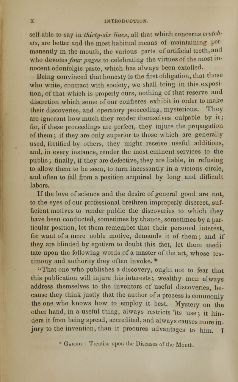 self able to say in thirty-six lines, all that which concerns crotch- ets, are better and the most habitual means of maintaining per- manently in the mouth, the various parts of artificial teeth, and who dievoiQs four pages to celebrating the virtues of the most in- nocent odontolgic paste, which has always been extolled. Being convinced that honesty is the first obligation, that those who write, contract with society, we shall bring in this exposi- tion, of that which is properly ours, nothing of that reserve and discretion which some of our confreres exhibit in order to make their discoveries, and operatory proceeding, mysterious. They are ignorant how much they render themselves culpable by it; for, if these proceedings are perfect, they injure the propagation of them; if they are only superior to those which are generally used, fortified by others, they might receive useful additions, and, in every instance, render the most eminent services to the public; finally, if they are defective, they are liable, in refusing to allow them to be seen, to turn incessantly in a vicious circle, and often to fall from a position acquired by long and difficult labors. If the love of science and the desire of general good are not, to the eyes of our professional brethren improperly discreet, suf- ficient motives to render public the discoveries to which they have been conducted, sometimes by chance, sometimes by a par- ticular position, let them remember that their personal interest, for want of a more noble motive, demands it of them; and if they are blinded by egotism to doubt this fact, let them medi- tate upon the following words of a master of the art, whose tes- timony and authority they often invoke. * That one Avho publishes a discovery, ought not to fear that this publication will injure his interests; wealthy men always address themselves to the inventors of useful discoveries be- cause they think justly that the author of a process is commonly the one who knows how to employ it best. Mystery on the other hand, in a useful thing, always restricts 'its use; it hin- ders it from being spread, accredited, and always causes more in- jury to the invention, than it procures advantages to him. I * Gariot: Treatise upon the Diseases of the Mouth.