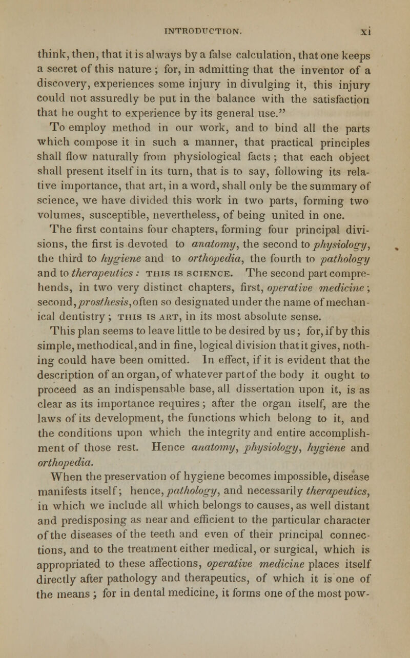 think, then, that it is always by a false calculation, that one keeps a secret of this nature ; for, in admitting that the inventor of a discovery, experiences some injury in divulging it, this injury could not assuredly be put in the balance with the satisfaction that he ought to experience by its general use. To employ method in our work, and to bind all the parts which compose it in such a manner, that practical principles shall flow naturally from physiological facts ; that each object shall present itself in its turn, that is to say, following its rela- tive importance, that art, in a word, shall only be the summary of science, we have divided this work in two parts, forming two volumes, susceptible, nevertheless, of being united in one. The first contains four chapters, forming four principal divi- sions, the first is devoted to anatomy^ the second to physiology, the third to hygiene and to orthopedia, the fourth to pathology and to therapeutics : this is science. The second part compre- hends, in two very distinct chapters, first, operative medicine; second, prosthesis,often so designated under the name of mechan- ical dentistry; this is art, in its most absolute sense. This plan seems to leave little to be desired by us; for, if by this simple, methodical, and in fine, logical division that it gives, noth- ing could have been omitted. In eifect, if it is evident that the description of an organ, of whatever partof the body it ought to proceed as an indispensable base, all dissertation upon it, is as clear as its importance requires; after the organ itself, are the laws of its development, the functions which belong to it, and the conditions upon which the integrity and entire accomplish- ment of those rest. Hence anatomy, physiology, hygiene and orthopedia. When the preservation of hygiene becomes impossible, disease manifests itself; \\enze, pathology, and necesszxS^Y therapeutics, in which we include all which belongs to causes, as well distant and predisposing as near and efficient to the particular character of the diseases of the teeth and even of their principal connec- tions, and to the treatment either medical, or surgical, which is appropriated to these affections, operative medicine places itself directly after pathology and therapeutics, of which it is one of the means ; for in dental medicine, it forms one of the most pow-