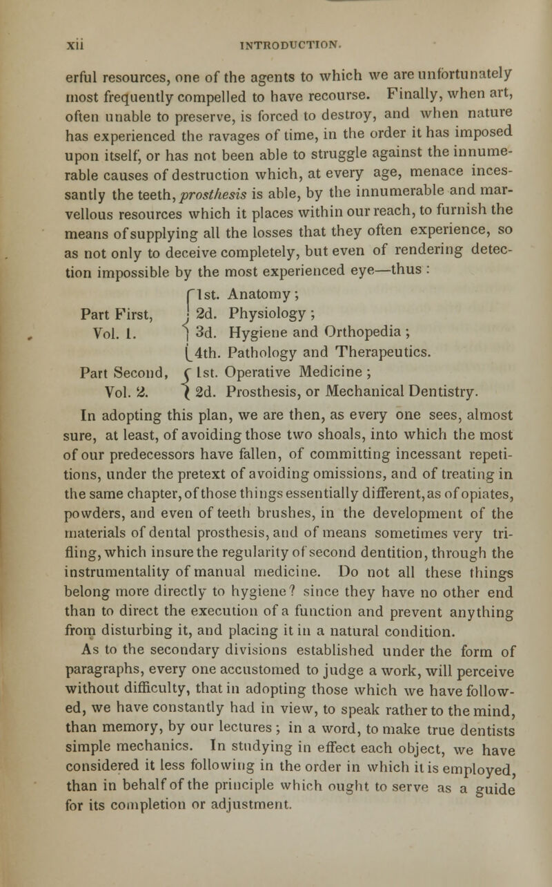 erfiil resources, one of the agents to which we are unfortunately most frequently compelled to have recourse. Finally, when art, often unable to preserve, is forced to destroy, and when nature has experienced the ravages of time, in the order it has imposed upon itself, or has not been able to struggle against the innume- rable causes of destruction which, at every age, menace inces- santly the teeth, prosthesis is able, by the innumerable and mar- vellous resources which it places within our reach, to furnish the means of supplying all the losses that they often experience, so as not only to deceive completely, but even of rendering detec- tion impossible by the most experienced eye—thus : rist. Anatomy; Part First, J 2d. Physiology ; Vol. I. i 3d. Hygiene and Orthopedia ; (_4th. Pathology and Therapeutics. Part Second, C 1st. Operative Medicine ; Vol. 2. ( 2d. Prosthesis, or Mechanical Dentistry. In adopting this plan, we are then, as every one sees, almost sure, at least, of avoiding those two shoals, into which the most of our predecessors have fallen, of committing incessant repeti- tions, under the pretext of avoiding omissions, and of treating in the same chapter,ofthose things essentially different, as of opiates, powders, and even of teeth brushes, in the development of the materials of dental prosthesis, and of means sometimes very tri- fling, which insure the regularity of second dentition, through the instrumentahty of manual medicine. Do not all these things belong more directly to hygiene? since they have no other end than to direct the execution of a function and prevent anything from disturbing it, and placing it in a natural condition. As to the secondary divisions established under the form of paragraphs, every one accustomed to judge a work, will perceive without difficulty, that in adopting those which we have follow- ed, we have constantly had in view, to speak rather to the mind, than memory, by our lectures ; in a word, to make true dentists simple mechanics. In studying in effect each object, we have considered it less following in the order in which it is employed than in behalf of the principle which ought to serve as a guide for its completion or adjustment.