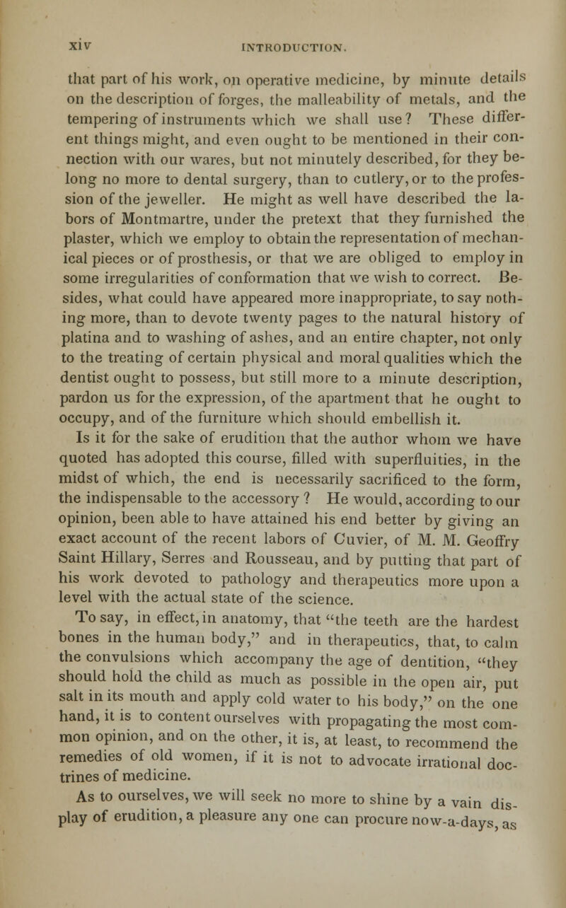 that part of his work, on operative medicine, by minute details on the description of forges, the malleabihty of metals, and the tempering of instruments which we shall use? These diifer- ent things might, and even ought to be mentioned in their con- nection with our wares, but not minutely described, for they be- long no more to dental surgery, than to cutlery, or to the profes- sion of the jeweller. He might as well have described the la- bors of Montmartre, under the pretext that they furnished the plaster, which we employ to obtain the representation of mechan- ical pieces or of prosthesis, or that we are obliged to employ in some irregularities of conformation that we wish to correct. Be- sides, what could have appeared more inappropriate, to say noth- ing more, than to devote twenty pages to the natural history of platina and to washing of ashes, and an entire chapter, not only to the treating of certain physical and moral qualities which the dentist ought to possess, but still more to a minute description, pardon us for the expression, of the apartment that he ought to occupy, and of the furniture which should embellish it. Is it for the sake of erudition that the author whom we have quoted has adopted this course, filled with superfluities, in the midst of which, the end is necessarily sacrificed to the form, the indispensable to the accessory ? He would, according to our opinion, been able to have attained his end better by giving an exact account of the recent labors of Cuvier, of M. M. GeoflEry Saint Hillary, Serres and Rousseau, and by putting that part of his work devoted to pathology and therapeutics more upon a level with the actual state of the science. To say, in effect, in anatomy, that the teeth are the hardest bones in the human body, and in therapeutics, that, to calm the convulsions which accompany the age of dentition, they should hold the child as much as possible in the open air, put salt in its mouth and apply cold water to his body, on the' one hand, it is to content ourselves with propagating the most com- mon opmion, and on the other, it is, at least, to recommend the remedies of old women, if it is not to advocate irrational doc- trines of medicine. As to ourselves, we will seek no more to shine by a vain dis- play of erudition, a pleasure any one can procure now-a-days, as