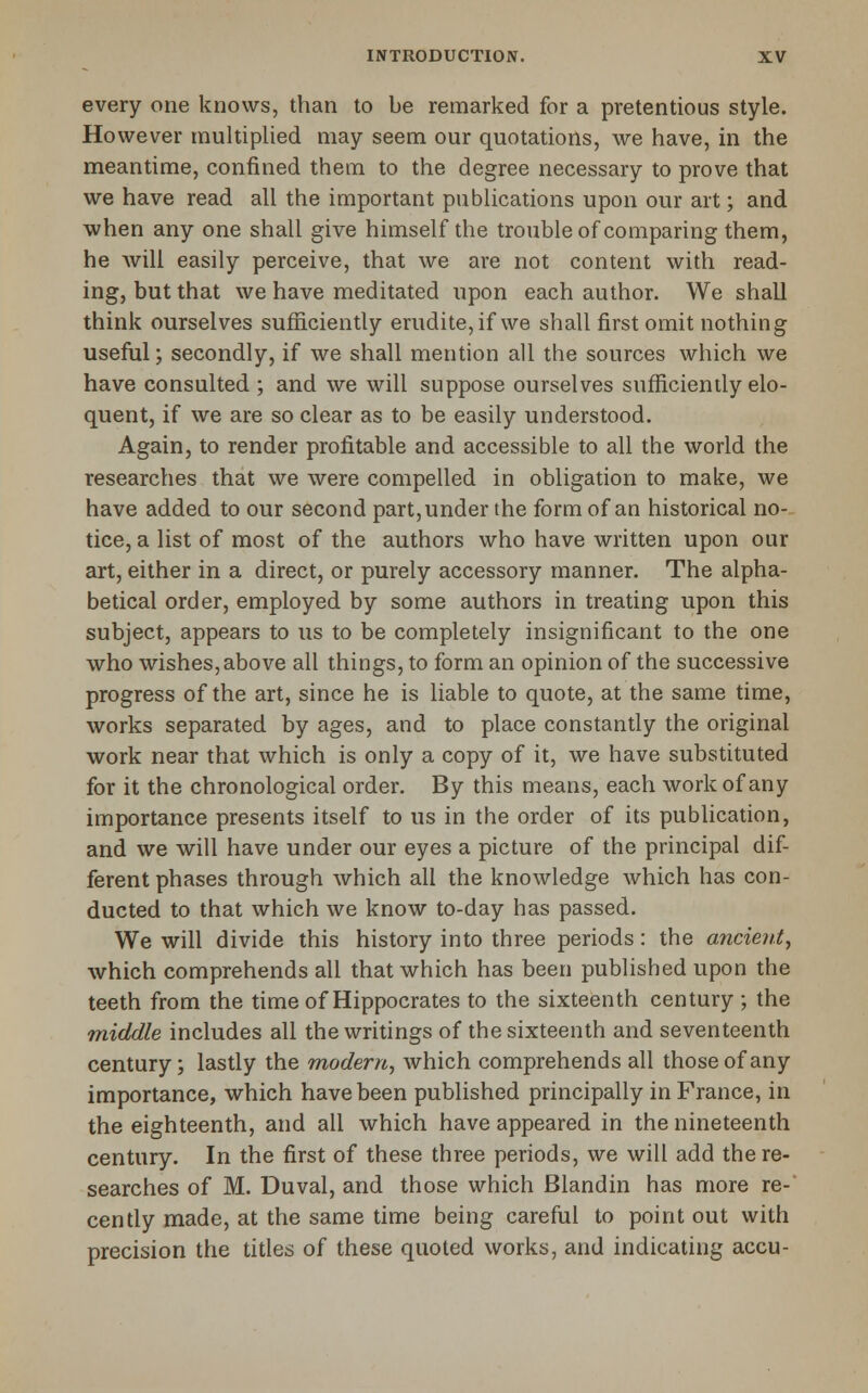 every one knows, than to be remarked for a pretentious style. However multiplied may seem our quotations, we have, in the meantime, confined them to the degree necessary to prove that we have read all the important publications upon our art; and when any one shall give himself the troubleof comparing them, he will easily perceive, that we are not content with read- ing, but that we have meditated upon each author. We shall think ourselves sufficiently erudite, if we shall first omit nothing useful; secondly, if we shall mention all the sources which we have consulted ; and we will suppose ourselves sufficiently elo- quent, if we are so clear as to be easily understood. Again, to render profitable and accessible to all the world the researches that we were compelled in obligation to make, we have added to our second part, under the form of an historical no- tice, a list of most of the authors who have written upon our art, either in a direct, or purely accessory manner. The alpha- betical order, employed by some authors in treating upon this subject, appears to us to be completely insignificant to the one who wishes,above all things, to form an opinion of the successive progress of the art, since he is liable to quote, at the same time, works separated by ages, and to place constantly the original work near that which is only a copy of it, we have substituted for it the chronological order. By this means, each work of any importance presents itself to us in the order of its publication, and we will have under our eyes a picture of the principal dif- ferent phases through which all the knowledge which has con- ducted to that which we know to-day has passed. We will divide this history into three periods: the ancient, which comprehends all that which has been published upon the teeth from the time of Hippocrates to the sixteenth century ; the middle includes all the writings of the sixteenth and seventeenth century; lastly the modern, which comprehends all those of any importance, which have been published principally in France, in the eighteenth, and all which have appeared in the nineteenth century. In the first of these three periods, we will add there- searches of M. Duval, and those which Blandin has more re- cently made, at the same time being careful to point out with precision the titles of these quoted works, and indicating accu-