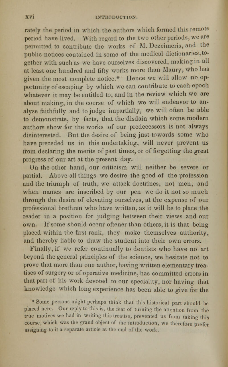 rately the period in which the authors which formed this remote period have Uved. With regard to the two other periods, wears permitted to contribute the works of M. Dezeimeris, and the public notices contained in some of the medical dictionaries,to- gether with such as we have ourselves discovered, making in all at least one hundred and fifty works more than Maury, who has given the most complete notice.* Hence we will allow no op- portunity of escaping by which we can contribute to each epoch whatever it may be entitled to, and in the review which we are about making, in the course of which we will endeavor to an- alyse faithfully and to judge impartially, we will often be able to demonstrate, by facts, that the disdain which some modern authors show for the works of our predecessors is not always disinterested. But the desire of being just towards some who have preceded us in this undertaking, will never prevent us from declaring the merits of past times, or of forgetting the great progress of our art at the present day. On the other hand, our criticism will neither be severe or partial. Above all things we desire the good of the profession and the triumph of truth, we attack doctrines, not men, and when names are inscribed by our pen we do it not so much through the desire of elevating ourselves, at the expense of our professional brethren who have written, as it will be to place the reader in a position for judging between their views and our own. If some should occur oftener than others, it is that being placed within the first rank, they make themselves authority, and thereby liable to draw the student into their own errors. Finally, if we refer continually to dentists who have no art beyond the general principles of the science, we hesitate not to prove that more than one author, having written elementary trea- tises of surgery or of operative medicine, has committed errors in that part of his work devoted to our speciality, nor having that knowledge which long experience has been able to give for the » Some persons might perhaps think that this historical part should be placed here. Our reply to this is, the fear of turning the attention from the true motives we had in writing ihis treaiise, prevented us from takino- this course, which was the grand object of the introduction, we therefore prefer assigning to it a separate article al tho end of the work.