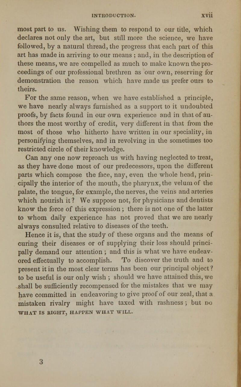 most part to us. Wishing them to respond to our title, which declares not only the art, but still more the science, we have followed, by a natural thread, the progress that each part of this art has made in arriving to our means ; and, in the description of these means, we are compelled as much to make known the pro- ceedings of our professional brethren as our own, reserving for demonstration the reason which have made us prefer ours to theirs. For the same reason, when we have established a principle, we have nearly always furnished as a support to it undoubted proofs, by facts found in our own experience and in that of au- thors the most worthy of credit, very different in that from the most of those who hitherto have written in our speciality, in personifying themselves, and in revolving in the sometimes too restricted circle of their knowledge. Can any one now reproach us with having neglected to treat, as they have done most of our predecessors, upon the different parts which compose the face, nay, even the whole head, prin- cipally the interior of the mouth, the pharynx, the velum of the palate, the tongue, for example, the nerves, the veins and arteries which nourish it ? We suppose not, for physicians and dentists know the force of this expression; there is not one of the latter to whom daily experience has not proved that we are nearly always consulted relative to diseases of the teeth. Hence it is, that the study of these organs and the means of curing their diseases or of supplying their loss should princi- pally demand our attention ; and this is what we have endeav- ored effectually to accomplish. To discover the truth and to present it in the most clear terms has been our principal object? to be useful is our only wish ; should we have attained this, we shall be sufficiently recompensed for the mistakes that we may have committed in endeavoring to give proof of our zeal, that a mistaken rivalry might have taxed with rashness ; but do WHAT IS RIGHT, HAPPEN WHAT WILL.
