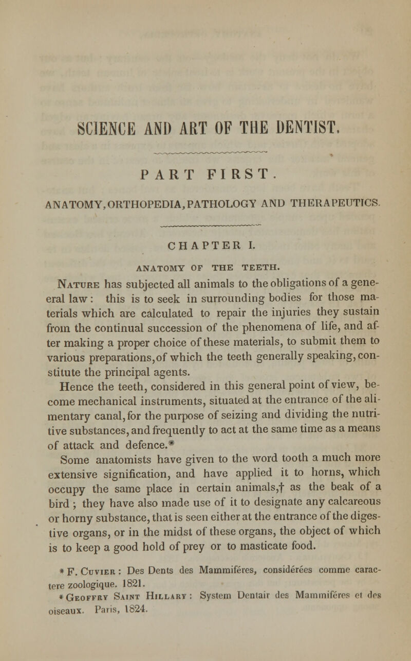 SCIENCE AND ART OF THE DENTIST. PART FIRST. ANATOMY,ORTHOPEDIA,PATHOLOGY AND THERAPEUTICS. CHAPTER I. ANATOMY OF THE TEETH. Nature has subjected all animals to the obligations of a gene- eral law: this is to seek in surrounding bodies for those ma- terials which are calculated to repair the injuries they sustain from the continual succession of the phenomena of life, and af- ter making a proper choice of these materials, to submit them to various preparations,of which the teeth generally speaking, con- stitute the principal agents. Hence the teeth, considered in this general point of view, be- come mechanical instruments, situated at the entrance of the ali- mentary canal, for the purpose of seizing and dividing the nutri- tive substances, and frequently to act at the same time as a means of attack and defence.* Some anatomists have given to the word tooth a much more extensive signification, and have applied it to horns, which occupy the same place in certain animals,f as the beak of a bird ; they have also made use of it to designate any calcareous or horny substance, that is seen either at the entrance of the diges- tive organs, or in the midst of these organs, the object of which is to keep a good hold of prey or to masticate food. * F. CuviER: Des Dents des Mamraiferes, considerces comme carac- tere zoologique. 1821. * Geoffry Saint Hillary : System Dentair des Mammifcres ef des oiseaux. Paris, 1824.