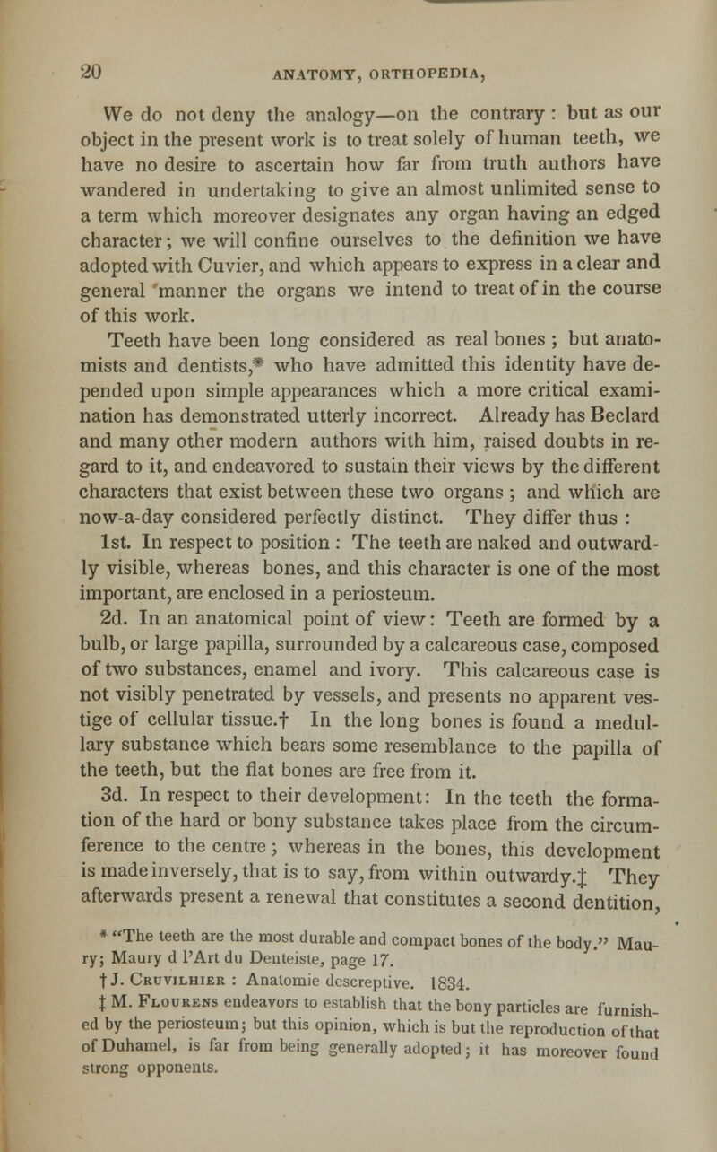 We do not deny the analogy—on the contrary : but as our object in the present work is to treat solely of human teeth, we have no desire to ascertain how far from truth authors have wandered in undertaking to give an almost unlimited sense to a term which moreover designates any organ having an edged character; we will confine ourselves to the definition we have adopted with Cuvier, and which appears to express in a clear and general 'manner the organs we intend to treat of in the course of this work. Teeth have been long considered as real bones ; but anato- mists and dentists,* who have admitted this identity have de- pended upon simple appearances which a more critical exami- nation has demonstrated utterly incorrect. Already has Beclard and many other modern authors with him, raised doubts in re- gard to it, and endeavored to sustain their views by the different characters that exist between these two organs ; and which are now-a-day considered perfectly distinct. They differ thus : 1st. In respect to position : The teeth are naked and outward- ly visible, whereas bones, and this character is one of the most important, are enclosed in a periosteum. 2d. In an anatomical point of view: Teeth are formed by a bulb, or large papilla, surrounded by a calcareous case, composed of two substances, enamel and ivory. This calcareous case is not visibly penetrated by vessels, and presents no apparent ves- tige of cellular tissue.f In the long bones is found a medul- lary substance which bears some resemblance to the papilla of the teeth, but the flat bones are free from it. 3d. In respect to their development: In the teeth the forma- tion of the hard or bony substance takes place from the circum- ference to the centre; whereas in the bones, this development is made inversely, that is to say, from within outwardy. J They afterwards present a renewal that constitutes a second dentition, * The teeth are the most durable and compact bones of the body. Mau- ry; Maury d PArt du Deateisle, page 17. t J. Cruvilhier : Anatomie descreptive. 1834. X M. Flourens endeavors to establish that the bony particles are furnish- ed by the periosteum; but this opinion, which is but the reproduction ofthat of Duhamel, is far from being generally adopted; it has moreover found strong opponents.