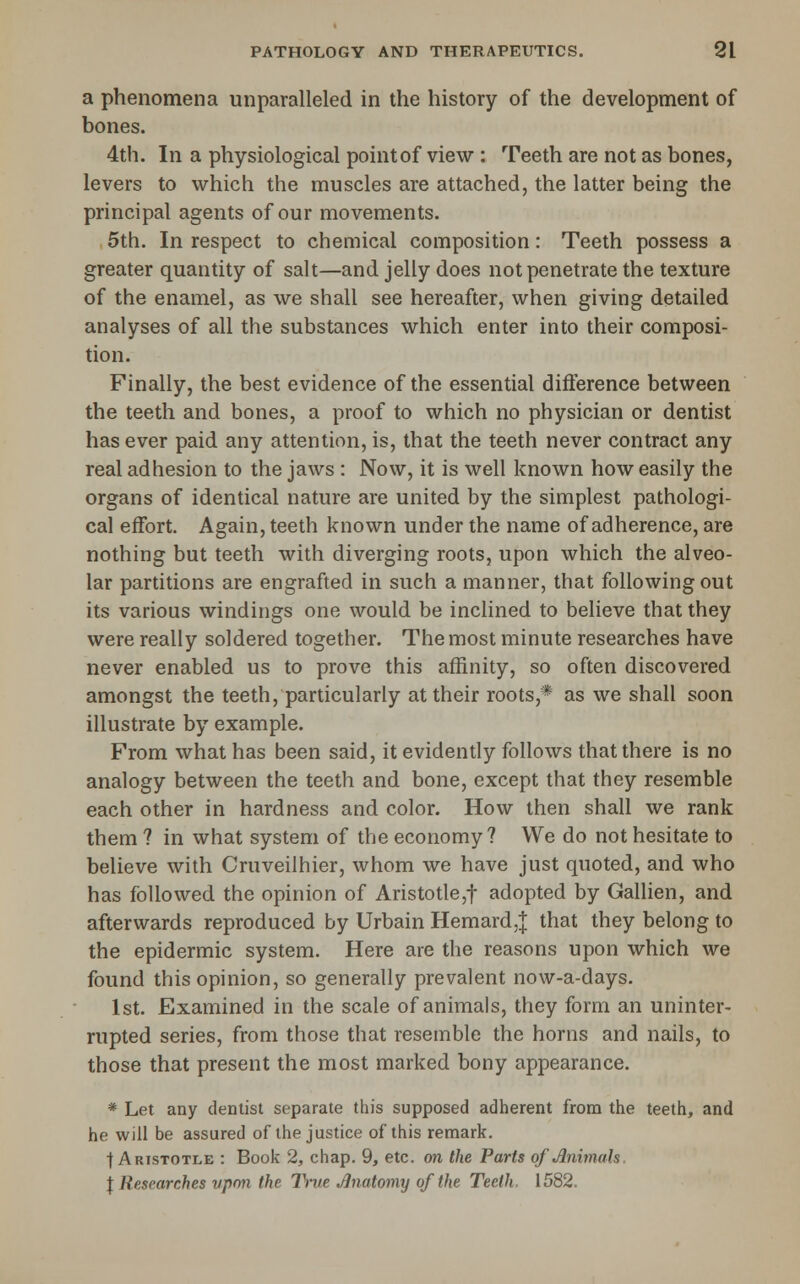 a phenomena unparalleled in the history of the development of bones. 4th. In a physiological point of view : Teeth are not as bones, levers to which the muscles are attached, the latter being the principal agents of our movements. 5th. In respect to chemical composition: Teeth possess a greater quantity of salt—and jelly does not penetrate the texture of the enamel, as we shall see hereafter, when giving detailed analyses of all the substances which enter into their composi- tion. Finally, the best evidence of the essential difterence between the teeth and bones, a proof to which no physician or dentist has ever paid any attention, is, that the teeth never contract any real adhesion to the jaws : Now, it is well known how easily the organs of identical nature are united by the simplest pathologi- cal effort. Again, teeth known under the name of adherence, are nothing but teeth with diverging roots, upon which the alveo- lar partitions are engrafted in such a manner, that following out its various windings one would be inclined to believe that they were really soldered together. The most minute researches have never enabled us to prove this affinity, so often discovered amongst the teeth, particularly at their roots,* as we shall soon illustrate by example. From what has been said, it evidently follows that there is no analogy between the teeth and bone, except that they resemble each other in hardness and color. How then shall we rank them ? in what system of the economy? We do not hesitate to believe with Cruveilhier, whom we have just quoted, and who has followed the opinion of Aristotle,! adopted by Gallien, and afterwards reproduced by Urbain Hemard,| that they belong to the epidermic system. Here are the reasons upon which we found this opinion, so generally prevalent now-a-days. 1st. Examined in the scale of animals, they form an uninter- rupted series, from those that resemble the horns and nails, to those that present the most marked bony appearance. * Let any dentist separate this supposed adherent from the teeth, and he will be assured of the justice of this remark, t Aristotle : Book 2, chap. 9, etc. on the Parts of^nwials I Researches upon the l^tie Jlnatomy of the Teeth. 1582.