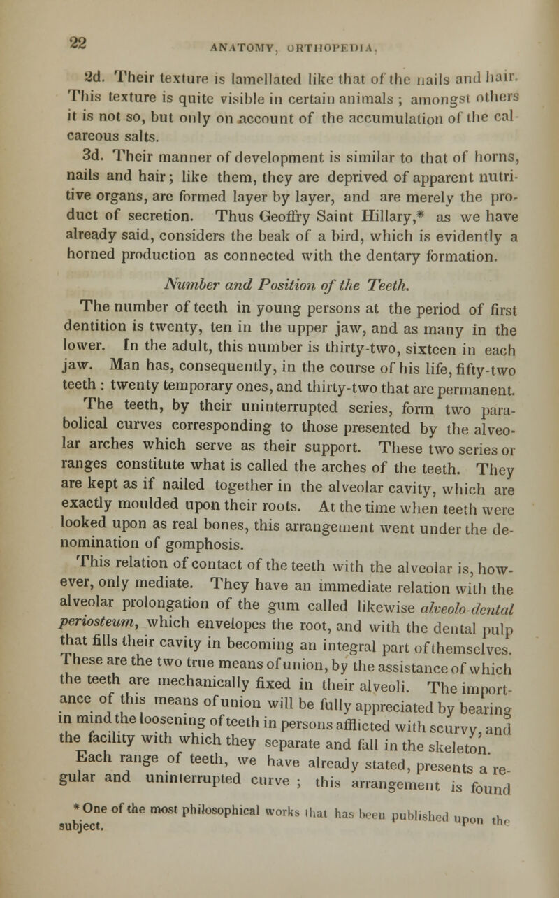2d. Their texture is lamellated like that of the nails and hair. This texture is quite visible in certain animals ; amongst others it is not so, but only on account of the accumulation of the cal careous salts. 3d. Their manner of development is similar to that of horns, nails and hair; like them, they are deprived of apparent nutri- tive organs, are formed layer by layer, and are merely the pro- duct of secretion. Thus Geoffry Saint Hillary,* as we have already said, considers the beak of a bird, which is evidently a horned production as connected with the dentary formation. Nmnber and Position of the Teeth. The number of teeth in young persons at the period of first dentition is twenty, ten in the upper jaw, and as many in the lower. In the adult, this number is thirty-two, sixteen in each jaw. Man has, consequently, in the course of his life, fifty-two teeth : twenty temporary ones, and thirty-two that are permanent. The teeth, by their uninterrupted series, form two para- bolical curves corresponding to those presented by the alveo- lar arches which serve as their support. These two series or ranges constitute what is called the arches of the teeth. They are kept as if nailed together in the alveolar cavity, which are exactly moulded upon their roots. At the time when teeth were looked upon as real bones, this arrangement went under the de- nomination of gomphosis. This relation of contact of the teeth with the alveolar is, how- ever, only mediate. They have an immediate relation with the alveolar prolongation of the gum called likewise alveolo-dental periosteum, which envelopes the root, and with the dental pulp that fills their cavity in becoming an integral part of themselves. These are the two true means of union, by the assistance of which the teeth are mechanically fixed in their alveoli. The import- ance of this means of union will be fully appreciated by bearing in mind the loosening of teeth in persons afflicted with scurvy, and the facility with which they separate and fall in the skeleton Each range of teeth, we have already stated, presents a re- gular and uninterrupted curve ; this arrangement is found * One of the most philosophical works il.al has boeu published unon .K subject. * ^