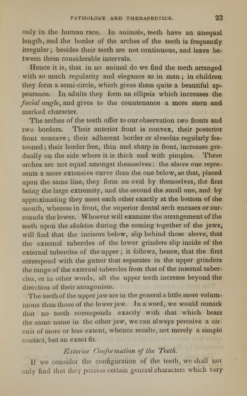 only in the human race. In animals, teeth have an unequal length, and the border of the arches of the teeth is frequently irregular; besides their teeth are not continuous, and leave be- tween them considerable intervals. Hence it is, that in no animal do we find the teeth arranged with so much regularity and elegance as in man ; in children they form a semi-circle, which gives them quite a beautiful ap- pearance. In adults they form an ellipsis which increases the facial angle, and gives to the countenance a more stern and marked character. The arches of the teeth offer to our observation two fronts and two borders. Their anterior front is convex, their posterior front concave ; their adherent border or alveolus regularly fes- tooned; their border free, thin and sharp in front, increases gra- dually on the side where it is thick and with pimples. These arches are not equal amongst themselves : the above one repre- sents a more extensive curve than the one below, so that, placed upon the same line, they form an oval by themselves, the first being the large extremity, and the second the small one, and by approximating they meet each other exactly at the bottom of the mouth, whereas in front, the superior dental arch encases or sur- rounds the lower. Whoever will examine the arrangement of the teeth upon the skeleton during the coming together of the jaws, will find that the incisors below, slip behind those above, that the external tubercles of the lower grinders slip inside of the external tubercles of the upper ; it follows, hence, that the first correspond with the gutter that separates in the upper grinders the range of the external tubercles from that of the internal tuber- cles, or in other words, all the upper teeth increase beyond the direction of their antagonists. The teeth of tlie upper jaw are in the general a little more volum- inous than those of the lower jaw. In a word, we would remark that no tooth corresponds exactly with that which bears the same name in the other jaw, we can always perceive a cir- cuit of more or less extent, whence results, not merely a simple contact, but an exact fit. Exterior Conformation of the Teeth. If we consider the configuration of the teeth, we shall not only find that they possess certain general characters which vary