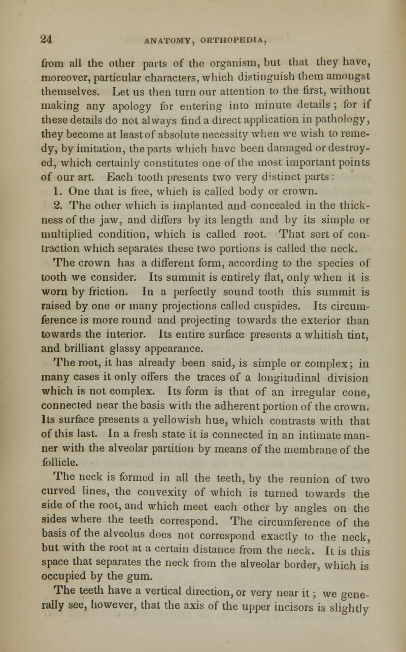 from all the other parts of the organism, but that they have, moreover, particular characters, which distinguish them amongst themselves. Let us then turn our attention to the first, without making any apology for entering into minute details ; for if these details do not always find a direct application in pathology, they become at least of absolute necessity when we wish to reme- dy, by imitation, the parts which have been damaged or destroy- ed, which certainly constitutes one of the most important points of our art. Each tooth presents two very distinct parts: 1. One that is free, which is called body or crown. 2. The other which is implanted and concealed in the thick- ness of the jaw, and differs by its length and by its simple or multiplied condition, which is called root. That sort of con- traction which separates these two portions is called the neck. The crown has a different form, according to the species of tooth we consider. Its summit is entirely flat, only when it is worn by friction. In a perfectly sound tooth this summit is raised by one or many projections called cuspides. Its circum- ference is more round and projecting towards the exterior than towards the interior. Its entire surface presents a whitish tint, and brilliant glassy appearance. The root, it has already been said, is simple or complex; in many cases it only offers the traces of a longitudinal division which is not complex. Its form is that of an irregular cone, connected near the basis with the adherent portion of the crown. Its surface presents a yellowish hue, which contrasts with that of this last. In a fresh state it is connected in an intimate man- ner with the alveolar partition by means of the membrane of the follicle. The neck is formed in all the teeth, by the reunion of two curved lines, the convexity of which is turned towards the side of the root, and which meet each other by angles on the sides where the teeth correspond. The circumference of the basis of the alveolus does not correspond exactly to the neck, but with the root at a certain distance from the neck. It is this space that separates the neck from the alveolar border, which is occupied by the gum. The teeth have a vertical direction, or very near it; we gene- rally see, however, that the axis of the upper incisors is slightly