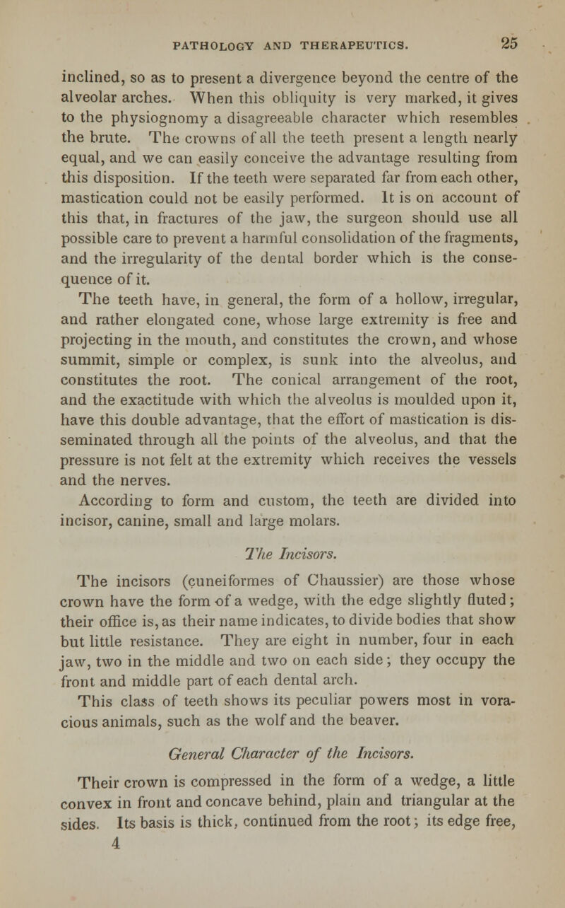 inclined, so as to present a divergence beyond the centre of the alveolar arches. When this obliquity is very marked, it gives to the physiognomy a disagreeable character which resembles the brute. The crowns of all the teeth present a length nearly equal, and we can easily conceive the advantage resulting from this disposition. If the teeth were separated far from each other, mastication could not be easily performed. It is on account of this that, in fractures of the jaw, the surgeon should use all possible care to prevent a harmful consolidation of the fragments, and the irregularity of the dental border which is the conse- quence of it. The teeth have, in general, the form of a hollow, irregular, and rather elongated cone, whose large extremity is free and projecting in the mouth, and constitutes the crown, and whose summit, simple or complex, is sunk into the alveolus, and constitutes the root. The conical arrangement of the root, and the exactitude with which the alveolus is moulded upon it, have this double advantage, that the effort of mastication is dis- seminated through all the points of the alveolus, and that the pressure is not felt at the extremity which receives the vessels and the nerves. According to form and custom, the teeth are divided into incisor, canine, small and large molars. The Incisors. The incisors (cuneiformes of Chaussier) are those whose crown have the form of a wedge, with the edge sHghtly fluted; their office is, as their name indicates, to divide bodies that show but little resistance. They are eight in number, four in each jaw, two in the middle and two on each side; they occupy the front and middle part of each dental arch. This class of teeth shows its peculiar powers most in vora- cious animals, such as the wolf and the beaver. General Character of the Incisors. Their crown is compressed in the form of a wedge, a little convex in front and concave behind, plain and triangular at the sides. Its basis is thick, continued from the root; its edge free, 4