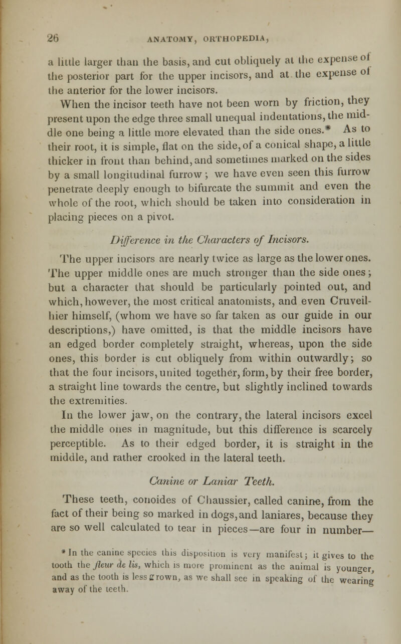a little larger than the basis, and cut obliquely at the expense of the posterior part for the upper incisors, and at. the expense ot the anterior for the lower incisors. When the incisor teeth have not been worn by friction, they present upon the edge three small unequal indentations, the mid- dle one being a little more elevated than the side ones.* As to their root, it is simple, flat on the side,of a conical shape, a little thicker in front than behind, and sometimes marked on the sides by a small longitudinal furrow; we have even seen this furrow penetrate deeply enough to bifurcate the summit and even the whole of the root, which should be taken into consideration in placing pieces on a pivot. Difference in the Characters of Incisors. The upper incisors are nearly twice as large as the lower ones. The upper middle ones are much stronger than the side ones; but a character that should be particularly pointed out, and which, however, the most critical anatomists, and even Cruveil- hier himself, (whom we have so far taken as our guide in our descriptions,) have omitted, is that the middle incisors have an edged border completely straight, whereas, upon the side ones, this border is cut obliquely from within outwardly; so that the four incisors, united together, form, by their free border, a straight line towards the centre, but shghtly inclined towards the extremities. In the lower jaw, on the contrary, the lateral incisors excel the middle ones in magnitude, but this difference is scarcely perceptible. As to their edged border, it is straight in the middle, and rather crooked in the lateral teeth. Canine or Laniar Teeth. These teeth, conoides of Chaussier, called canirte, from the fact of their being so marked in dogs, and laniares, because they are so well calculated to tear in pieces—are four in number * In the canine species this disposition is very manifest; it gives to the tooth tlie Jltur de lis, which is more prominent as the animal is younger, and as the tooth is less crown, as wc shall see in speaking of the wearing away of the teeth.