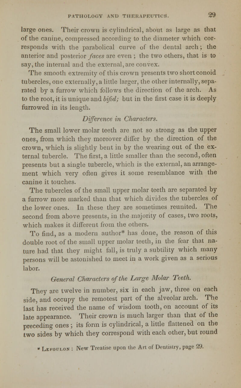 large ones. Their crown is cylindrical, about as large as that of the canine, connpressed according to the diameter which cor- responds with the parabolical curve of the dental arch; the anterior and posterior/aces are even ; the two others, that is to say, the internal and the externa], are convex. The smooth extremity of this crown presents two short conoid tubercles, one externally, a little larger, the other internally, sepa- rated by a furrow which follows the direction of the arch. As to the root, it is unique and bifid; but in the first case it is deeply furrowed in its length. Difference in Characters. The small lower molar teeth are not so strong as the upper ones, from which they moreover differ by the direction of the crown, which is slightly bent in by the wearing out of the ex- ternal tubercle. The first, a little smaller than the second, often presents but a single tubercle, which is the external, an arrange- ment which very often gives it some resemblance with the canine it touches. The tubercles of the small upper molar teeth are separated by a furrow more marked than that which divides the tubercles of the lower ones. In these they are sometimes reunited. The second from above presents, in the majority of cases, two roots, which makes it different from the others. To find, as a modern author* has done, the reason of this double root of the small upper molar teeth, in the fear that na- ture had that they might fall, is truly a subtility which many persons will be astonished to meet in a work given as a serious labor. General Characters of the Large Molar Teeth. They are twelve in number, six in each jaw, three on each side, and occupy the remotest part of the alveolar arch. The last has received the name of wisdom tooth, on account of its late appearance. Their crown is much larger than that of the preceding ones ; its form is cylindrical, a little flattened on the two sides by which they correspond with each other, but round * Lekoulon : New Treatise upon the Art of Dentistry, page 29.