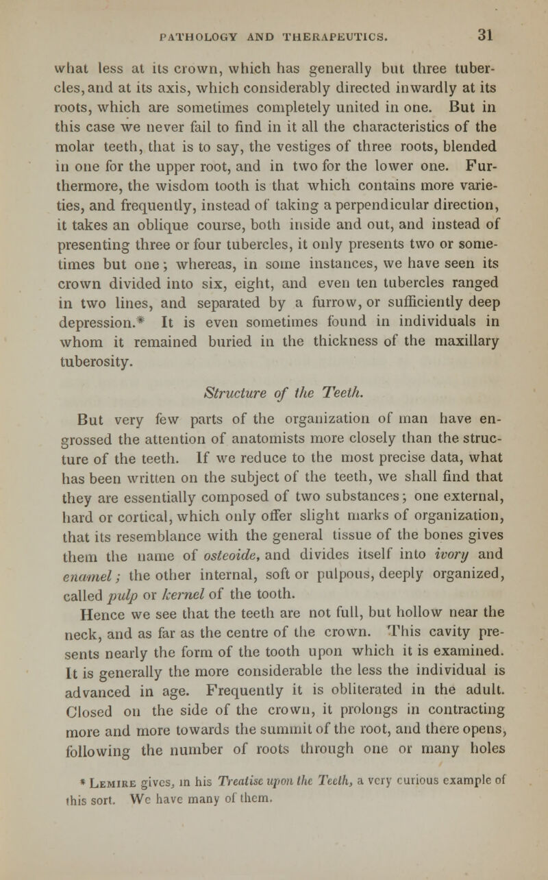 what less at its crown, which has generally but three tuber- cles, and at its axis, which considerably directed inwardly at its roots, which are sometimes completely united in one. But in this case we never fail to find in it all the characteristics of the molar teeth, that is to say, the vestiges of three roots, blended in one for the upper root, and in two for the lower one. Fur- thermore, the wisdom tooth is that which contains more varie- ties, and frequently, instead of taking a perpendicular direction, it takes an oblique course, both inside and out, and instead of presenting three or four tubercles, it only presents two or some- times but one; whereas, in some instances, we have seen its crown divided into six, eight, and even ten tubercles ranged in two lines, and separated by a furrow, or sufficiently deep depression.* It is even sometimes found in individuals in whom it remained buried in the thickness of the maxillary tuberosity. Structure of the Teeth. But very few parts of the organization of man have en- grossed the attention of anatomists more closely than the struc- ture of the teeth. If we reduce to the most precise data, what has been written on the subject of the teeth, we shall find that they are essentially composed of two substances; one external, hard or cortical, which only offer slight marks of organization, that its resemblance with the general tissue of the bones gives them the name of osteoide, and divides itself into ivory and enamel; the other internal, soft or pulpous, deeply organized, called pulp or kernel of the tooth. Hence we see that the teeth are not full, but hollow near the neck, and as far as the centre of the crown. This cavity pre- sents nearly the form of the tooth upon which it is examined. It is generally the more considerable the less the individual is advanced in age. Frequently it is obliterated in the adult. Closed on the side of the crown, it prolongs in contracting more and more towards the summit of the root, and there opens, following the number of roots through one or many holes ♦ Lemire givcSj in his Treatise upon the Teeth, a very curious example of this sort. Wc have many of them.