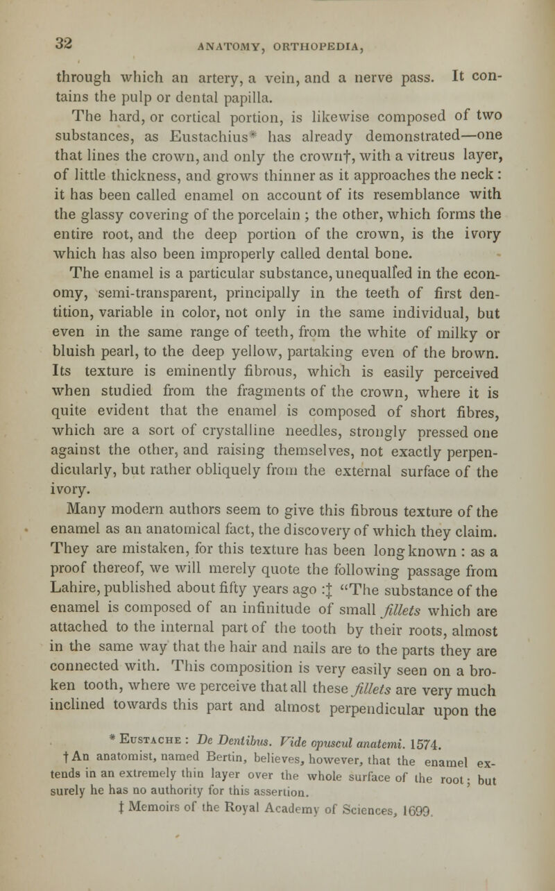 through which an artery, a vein, and a nerve pass. It con- tains the pulp or dental papilla. The hard, or cortical portion, is hkewise composed of two substances, as Eustachius* has already demonstrated—one that lines the crown, and only the crownf, with a vitreus layer, of little thickness, and grows thinner as it approaches the neck: it has been called enamel on account of its resemblance with the glassy covering of the porcelain ; the other, which forms the entire root, and the deep portion of the crown, is the ivory which has also been improperly called dental bone. The enamel is a particular substance, unequalfed in the econ- omy, semi-transparent, principally in the teeth of first den- tition, variable in color, not only in the same individual, but even in the same range of teeth, from the white of milky or bluish pearl, to the deep yellow, partaking even of the brown. Its texture is eminently fibrous, which is easily perceived when studied from the fragments of the crown, where it is quite evident that the enamel is composed of short fibres, which are a sort of crystalline needles, strongly pressed one against the other, and raising themselves, not exactly perpen- dicularly, but rather obliquely from the external surface of the ivory. Many modern authors seem to give this fibrous texture of the enamel as an anatomical fact, the discovery of which they claim. They are mistaken, for this texture has been long known : as a proof thereof, we will merely quote the following passage from Lahire, published about fifty years ago :+ The substance of the enamel is composed of an infinitude of small fillets which are attached to the internal part of the tooth by their roots, almost in the same way that the hair and nails are to the parts they are connected with. This composition is very easily seen on a bro- ken tooth, where we perceive that all these fillets are very much inclined towards this part and almost perpendicular upon the * EusTACHE : De Dentibus. Vide opuscul anatemi. 1574. tAn anatomist, named Benin, believes, however, that the enamel ex- tends in an extremely thin layer over the whole surface of the root • but surely he has no authority for this assertion. \ Memoirs of the Royal Academy of Sciences, 1699.