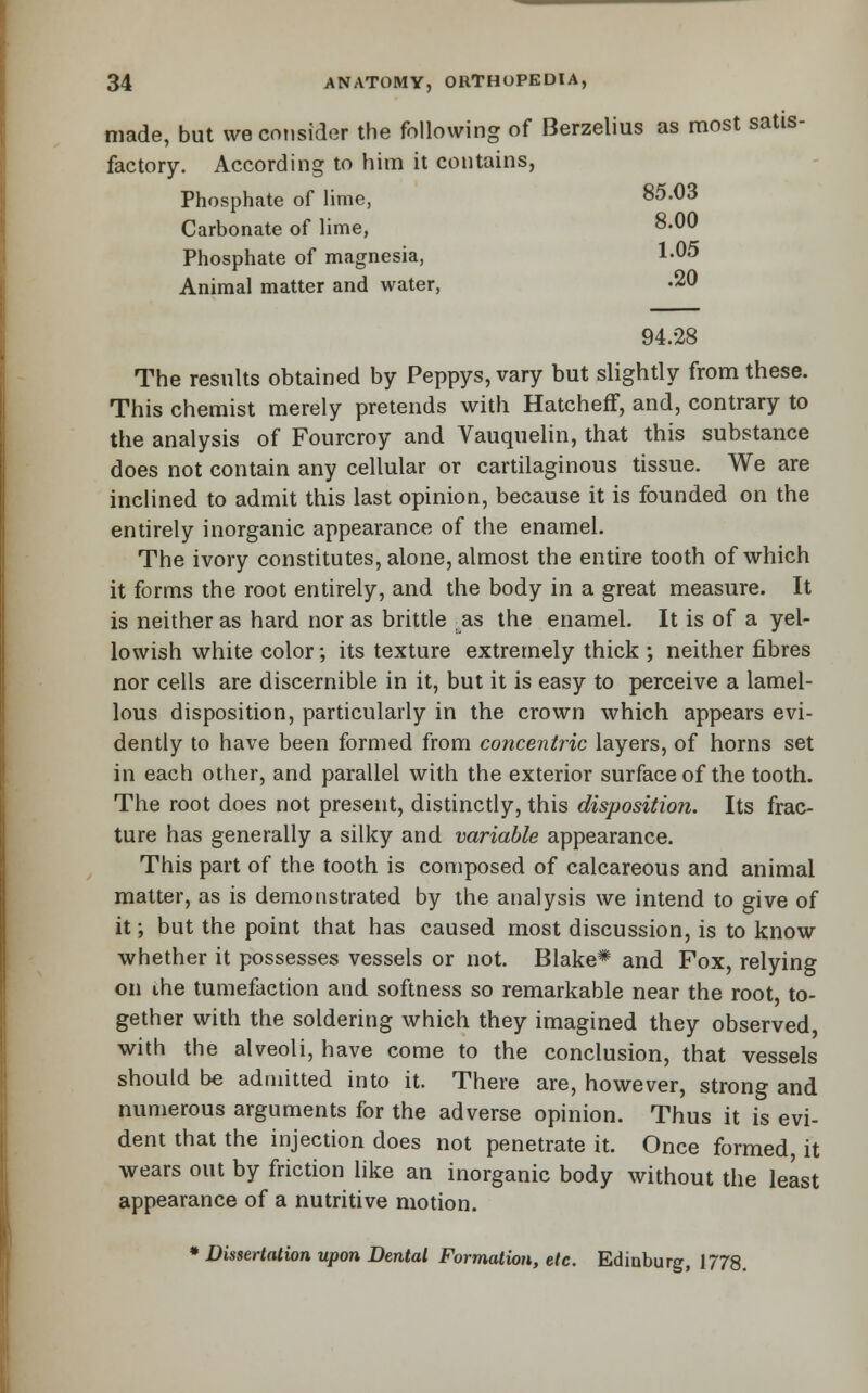 made, but we consider the following of Berzelius as most satis- factory. According to him it contains, Phosphate of lime, 85.03 Carbonate of lime, 8.00 Phosphate of magnesia, 1-05 Animal matter and water, -20 94.28 The results obtained by Peppys, vary but slightly from these. This chemist merely pretends with Hatcheff, and, contrary to the analysis of Fourcroy and Vauquelin, that this substance does not contain any cellular or cartilaginous tissue. We are inclined to admit this last opinion, because it is founded on the entirely inorganic appearance of the enamel. The ivory constitutes, alone, almost the entire tooth of which it forms the root entirely, and the body in a great measure. It is neither as hard nor as brittle as the enamel. It is of a yel- lowish white color; its texture extremely thick ; neither fibres nor cells are discernible in it, but it is easy to perceive a lamel- lous disposition, particularly in the crown which appears evi- dently to have been formed from co?icentric layers, of horns set in each other, and parallel with the exterior surface of the tooth. The root does not present, distinctly, this disposition. Its frac- ture has generally a silky and variable appearance. This part of the tooth is composed of calcareous and animal matter, as is demonstrated by the analysis we intend to give of it; but the point that has caused most discussion, is to know whether it possesses vessels or not. Blake* and Fox, relying on ihe tumefaction and softness so remarkable near the root, to- gether with the soldering which they imagined they observed, with the alveoli, have come to the conclusion, that vessels should be admitted into it. There are, however, strong and numerous arguments for the adverse opinion. Thus it is evi- dent that the injection does not penetrate it. Once formed, it wears out by friction like an inorganic body without the least appearance of a nutritive motion. • DUsertatwn upon Dental Formation, etc. Edinburg, 1778.