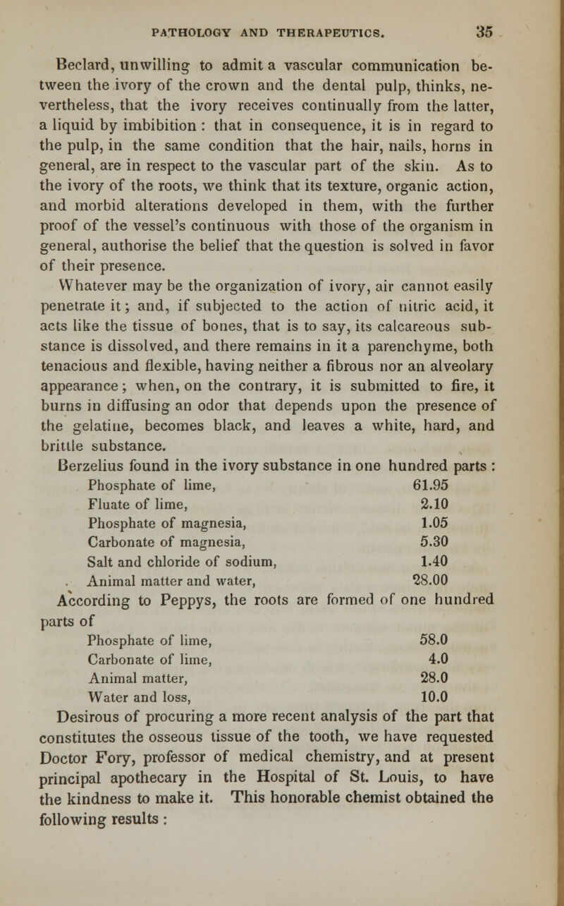 Beclard, unwilling to admit a vascular communication be- tween the ivory of the crown and the dental pulp, thinks, ne- vertheless, that the ivory receives continually from the latter, a liquid by imbibition : that in consequence, it is in regard to the pulp, in the same condition that the hair, nails, horns in general, are in respect to the vascular part of the skin. As to the ivory of the roots, we think that its texture, organic action, and morbid alterations developed in them, with the further proof of the vessel's continuous with those of the organism in general, authorise the belief that the question is solved in favor of their presence. Whatever may be the organization of ivory, air cannot easily penetrate it; and, if subjected to the action of nitric acid, it acts like the tissue of bones, that is to say, its calcareous sub- stance is dissolved, and there remains in it a parenchyme, both tenacious and flexible, having neither a fibrous nor an alveolary appearance; when, on the contrary, it is submitted to fire, it burns in diffusing an odor that depends upon the presence of the gelatine, becomes black, and leaves a white, hard, and brittle substance. Berzelius found in the ivory substance in one hundred parts : Phosphate of lime, 61.95 Fluate of lime, 2.10 Phosphate of magnesia, 1.05 Carbonate of magnesia, 5.30 Salt and chloride of sodium, 1.40 Animal matter and water, 28.00 According to Peppys, the roots are formed of one hundred parts of Phosphate of lime, 58.0 Carbonate of lime, 4.0 Animal matter, 28.0 Water and loss, 10.0 Desirous of procuring a more recent analysis of the part that constitutes the osseous tissue of the tooth, we have requested Doctor Fory, professor of medical chemistry, and at present principal apothecary in the Hospital of St. Louis, to have the kindness to make it. This honorable chemist obtained the following results: