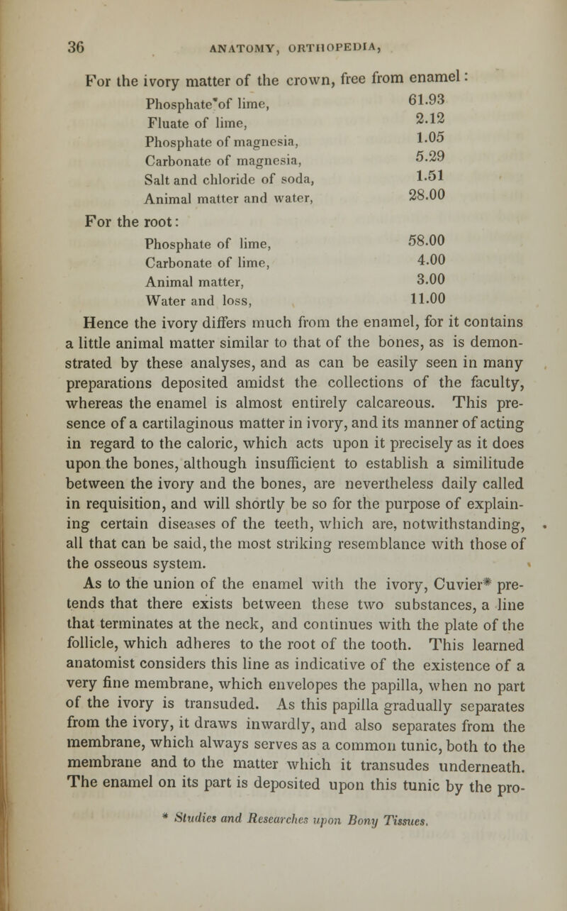 B^r the ivory matter of the crown, free from enamel: Phosphate'of hme, 61.93 Fluate of lime, 2.12 Phosphate of magnesia, 1-05 Carbonate of magnesia, 5-29 Salt and chloride of soda, 1-51 Animal matter and water, 28.00 For the root: Phosphate of lime, 58.00 Carbonate of lime, 4.00 Animal matter, 3.00 Water and loss, 11-00 Hence the ivory differs much from the enamel, for it contains a little animal matter similar to that of the bones, as is demon- strated by these analyses, and as can be easily seen in many preparations deposited amidst the collections of the faculty, whereas the enamel is almost entirely calcareous. This pre- sence of a cartilaginous matter in ivory, and its manner of acting in regard to the caloric, which acts upon it precisely as it does upon the bones, although insufficient to establish a similitude between the ivory and the bones, are nevertheless daily called in requisition, and will shortly be so for the purpose of explain- ing certain diseases of the teeth, which are, notwithstanding, all that can be said, the most striking resemblance with those of the osseous system. As to the union of the enamel with the ivory, Cuvier* pre- tends that there exists between these two substances, a line that terminates at the neck, and continues with the plate of the follicle, which adheres to the root of the tooth. This learned anatomist considers this line as indicative of the existence of a very fine membrane, which envelopes the papilla, when no part of the ivory is transuded. As this papilla gradually separates from the ivory, it draws inwardly, and also separates from the membrane, which always serves as a common tunic, both to the membrane and to the matter which it transudes underneath. The enamel on its part is deposited upon this tunic by the pro- * Studies and Researches upon Bony Tissues.