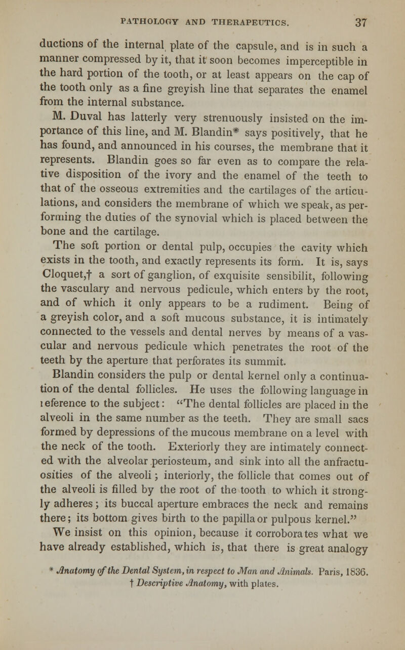 ductions of the internal plate of the capsule, and is in such a manner compressed by it, that it soon becomes imperceptible in the hard portion of the tooth, or at least appears on the cap of the tooth only as a fine greyish line that separates the enamel from the internal substance. M. Duval has latterly very strenuously insisted on the im- portance of this Hne, and M. Blandin* says positively, that he has found, and announced in his courses, the membrane that it represents. Blandin goes so far even as to compare the rela- tive disposition of the ivory and the enamel of the teeth to that of the osseous extremities and the cartilages of the articu- lations, and considers the membrane of which we speak, as per- forming the duties of the synovial which is placed between the bone and the cartilage. The soft portion or dental pulp, occupies the cavity which exists in the tooth, and exacdy represents its form. It is, says Cloquet,t a sort of ganglion, of exquisite sensibilit, following the vasculary and nervous pedicule, which enters by the root, and of which it only appears to be a rudiment. Being of a greyish color, and a soft mucous substance, it is intimately connected to the vessels and dental nerves by means of a vas- cular and nervous pedicule which penetrates the root of the teeth by the aperture that perforates its summit. Blandin considers the pulp or dental kernel only a continua- tion of the dental follicles. He uses the following language in leference to the subject: The dental follicles are placed in the alveoli in the same number as the teeth. They are small sacs formed by depressions of the mucous membrane on a level with the neck of the tooth. Exteriorly they are intimately connect- ed with the alveolar periosteum, and sink into all the anfractu- osities of the alveoli; interiorly, the follicle that comes out of the alveoli is filled by the root of the tooth to which it strong- ly adheres; its buccal aperture embraces the neck and remains there; its bottom gives birth to the papilla or pulpous kernel. We insist on this opinion, because it corroborates what we have already established, which is, that there is great analogy * Anatomy of the Dental System, in respect to Man and Jinimals. Paris, 1836. t Descriptive .Anatomy, with plates.