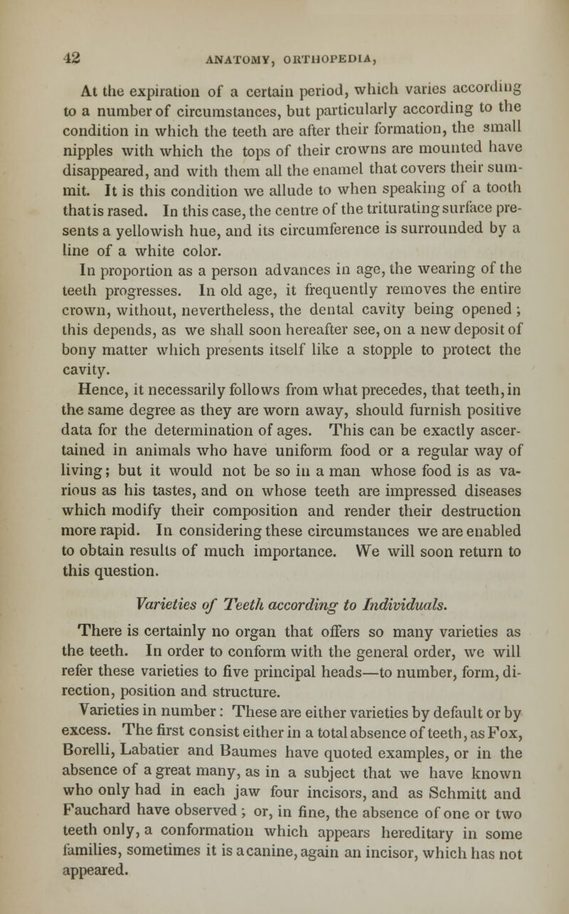 At the expiration of a certain period, which varies according to a number of circumstances, but particularly according to the condition in which the teeth are after their formation, the small nipples with which the tops of their crowns are mounted have disappeared, and with them all the enamel that covers their sum- mit. It is this condition we allude to when speaking of a tooth that is rased. In this case, the centre of the triturating surface pre- sents a yellowish hue, and its circumference is surrounded by a line of a white color. In proportion as a person advances in age, the wearing of the teeth progresses. In old age, it frequenUy removes the entire crown, without, nevertheless, the dental cavity being opened ; this depends, as we shall soon hereafter see, on a new deposit of bony matter wiiich presents itself like a stopple to protect the cavity. Hence, it necessarily follows from what precedes, that teeth, in the same degree as they are worn away, should furnish positive data for the determination of ages. This can be exactly ascer- tained in animals who have uniform food or a regular way of living; but it would not be so in a man whose food is as va- rious as his tastes, and on whose teeth are impressed diseases which modify their composition and render their destruction more rapid. In considering these circumstances we are enabled to obtain results of much importance. We will soon return to this question. Varieties of Teeth according to Individuals. There is certainly no organ that offers so many varieties as the teeth. In order to conform with the general order, we will refer these varieties to five principal heads—to number, form, di- rection, position and structure. Varieties in number; These are either varieties by default or by excess. The first consist either in a total absence of teeth, as Fox, Borelli, Labatier and Baumes have quoted examples, or in the absence of a great many, as in a subject that we have known who only had in each jaw four incisors, and as Schmitt and Fauchard have observed ; or, in fine, the absence of one or two teeth only, a conformation which appears hereditary in some tamilies, sometimes it is a canine, again an incisor, which has not appeared.