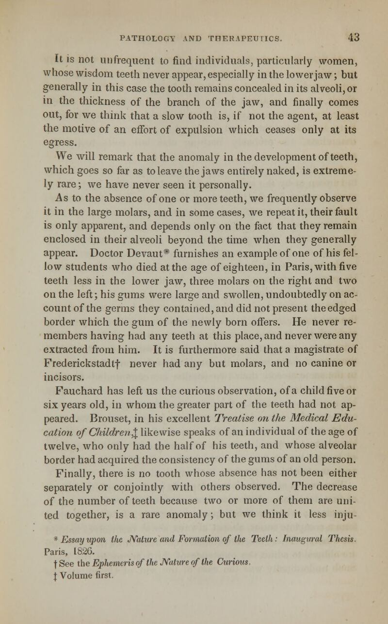 It is not unfrequent to find individuals, particularly women, whose wisdom teeth never appear, especially in the lower jaw; but generally in this case the tooth remains concealed in its alveoli, or in the thickness of the branch of the jaw, and finally comes out, for we think that a slow tooth is, if not the agent, at least the motive of an effort of expulsion which ceases only at its egress. We will remark that the anomaly in the development of teeth, which goes so far as to leave the jaws entirely naked, is extreme- ly rare; we have never seen it personally. As to the absence of one or more teeth, we frequently observe it in the large molars, and in some cases, we repeat it, their fault is only apparent, and depends only on the fact that they remain enclosed in their alveoli beyond the time when they generally appear. Doctor Devaut* furnishes an example of one of his fel- low students who died at the age of eighteen, in Paris, with five teeth less in the lower jaw, three molars on the right and two on the left; his gums were large and swollen, undoubtedly on ac- count of the germs they contained, and did not present the edged border which the gum of the newly born offers. He never re- members having had any teeth at this place, and never were any extracted from him. It is furthermore said that a magistrate of Frederickstadtf never had any but molars, and no canine or incisors. Fauchard has left us the curious observation, of a child five or six years old, in whom the greater part of the teeth had not ap- peared. Brouset, in his excellent Treatise on the Medical Edu- cation of Children^ likewise speaks of an individual of the age of twelve, who only had the half of his teeth, and whose alveolar border had acquired the consistency of the gums of an old person. Finally, there is no tooth whose absence has not been either separately or conjointly with others observed. The decrease of the number of teeth because two or more of them are uni- ted together, is a rare anomaly; but we think it less inju- * Essay upon the JYalure and Formation of the Teeth: Inaugural Thesis. Paris, 1826. fSee iheEphemerisoftheJyatureoflhe Ctirious. f Volume first.