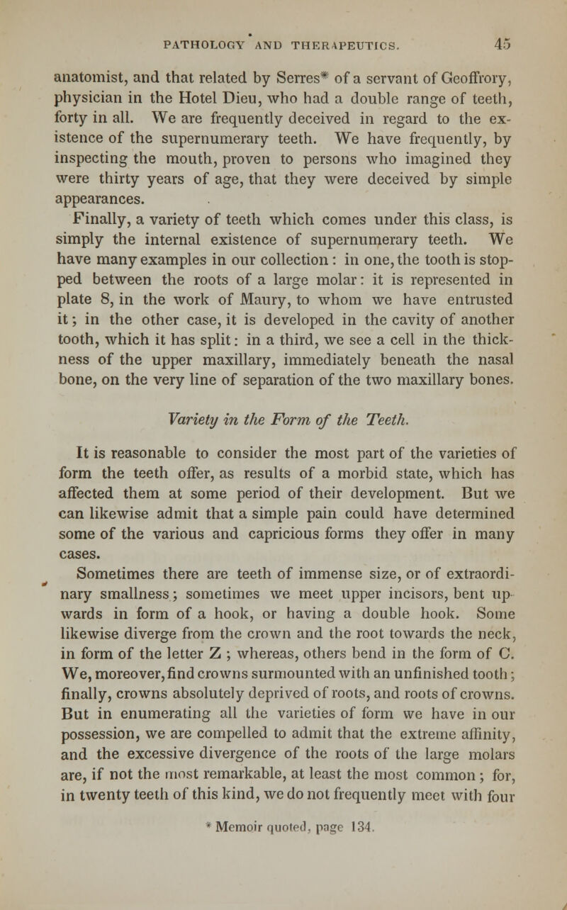 anatomist, and that related by Serres* of a servant of Geoffrory, physician in the Hotel Dieu, who had a double range of teeth, forty in all. We are frequently deceived in regard to the ex- istence of the supernumerary teeth. We have frequently, by inspecting the mouth, proven to persons who imagined they were thirty years of age, that they were deceived by simple appearances. Finally, a variety of teeth which comes under this class, is simply the internal existence of supernumerary teeth. We have many examples in our collection: in one, the tooth is stop- ped between the roots of a large molar: it is represented in plate 8, in the work of Maury, to whom we have entrusted it; in the other case, it is developed in the cavity of another tooth, which it has split: in a third, we see a cell in the thick- ness of the upper maxillary, immediately beneath the nasal bone, on the very line of separation of the two maxillary bones. Variety in the Form of the Teeth. It is reasonable to consider the most part of the varieties of form the teeth offer, as results of a morbid state, which has affected them at some period of their development. But we can likewise admit that a simple pain could have determined some of the various and capricious forms they offer in. many cases. Sometimes there are teeth of immense size, or of extraordi- nary smallness; sometimes we meet upper incisors, bent up wards in form of a hook, or having a double hook. Some likewise diverge from the crown and the root towards the neck, in form of the letter Z ; whereas, others bend in the form of C. We, moreover, find crowns surmounted with an unfinished tooth; finally, crowns absolutely deprived of roots, and roots of crowns. But in enumerating all the varieties of form we have in our possession, we are compelled to admit that the extreme affinity, and the excessive divergence of the roots of the large molars are, if not the most remarkable, at least the most common; for, in twenty teeth of this kind, we do not frequently meet with four * Memoir quoted, page 134.