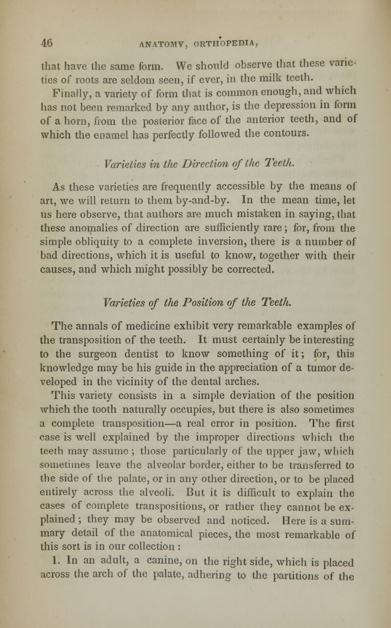 that have the same form. We should observe tliat these varie- ties of roots are seldom seen, if ever, iii the milk teeth. Finally, a variety of form that is common enough, and which has not been remarked by any author, is the depression in form of a horn, from the posterior face of the anterior teeth, and of which the enamel has perfectly followed the contours. Varieties in the Direction of the Teeth. As these varieties are frequently accessible by the means of art, we will return to them by-and-by. In the mean time, let us here observe, that authors are much mistaken in saying, that these anomalies of direction are sufficiently rare; for, from the simple obliquity to a complete inversion, there is a number of bad directions, which it is useful to know, together with their causes, and which might possibly be corrected. Varieties of the Position of the Teeth. The annals of medicine exhibit very remarkable examples of the transposition of the teeth. It must certainly be interesting to the surgeon dentist to know something of it; for, this knowledge may be his guide in the appreciation of a tumor de- veloped in the vicinity of the dental arches. This variety consists in a simple deviation of the position which the tooth naturally occupies, but there is also sometimes a complete transposition—a real error in position. The first case is well explained by the improper directions which the teeth may assume; those particularly of the upper jaw, which sometimes leave the alveolar border, either to be transferred to the side of the palate, or in any other direction, or to be placed entirely across the alveoli. But it is difficult to explain the cases of complete transpositions, or rather they cannot be ex- plained ; they may be observed and noticed. Here is a sum- mary detail of the anatomical pieces, the most remarkable of this sort is in our collection : 1. In an adult, a canine, on the right side, which is placed across the arch of the palate, adhering to the partitions of the