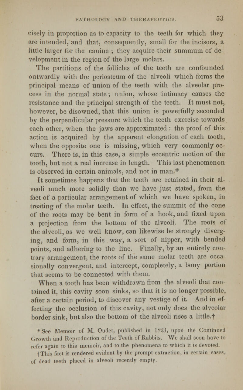 cisely in proportion as to capacity to the teeth for which they are intended, and that, consequently, small for the incisors, a little larger for the canine ; they acquire their summum of de- velopment in the region of the large molars. The partitions of the follicles of 'the teeth are confounded outwardly with the periosteum of the alveoli which forms the principal means of union of the teeth with the alveolar pro- cess in the normal state; union, whose intimacy causes the resistance and the principal strength of the teeth. It must not, however, be disowned, that this union is powerfully seconded by the perpendicular pressure which the teeth exercise towards each other, when the jaws are approximated : the proof of this action is acquired by the apparent elongation of each tooth, when the opposite one is missing, which very commonly oc- curs. There is, in this case, a simple eccentric motion of the tooth, but not a real increase in length. This last phenomenon is observed in certain animals, and not in man.* It sometimes happens that the teeth are retained in their al- veoli much more solidly than we have just stated, from the fact of a particular arrangement of which we have spoken, in treating of the molar teeth. In effect, the summit of the cone of the roots may be bent in form of a hook, and fixed upon a projection from the bottom of the alveoli. The roots of the alveoli, as we well know, can likewise be strongly diverg- ing, and form, in this way, a sort of nipper, with bended points, and adhering to the line. Finally, by an entirely con- trary arrangement, the roots of the same molar teeth are occa- sionally convergent, and intercept, completely, a bony portion that seems to be connected with them. When a tooth has been withdrawn from the alveoli that con- tained it, this cavity soon sinks, so that it is no longer possible, after a certain period, to discover any vestige of it. And in ef- fecting the occlusion of this cavity, not only does the alveolar border sink, but also the bottom of the alveoli rises a litde.f * See Memoir of M. Oudet, published in 1823, upon the Continued Growth and Reproduction of the Teeth of Rabbits. We shall soon have to refer again to this memoir, and to the phenomena to which it is devoted. fThis fact is rendered evident by the prompt extraction, in certain cases, of dead teeth placed in alveoli recently empty.