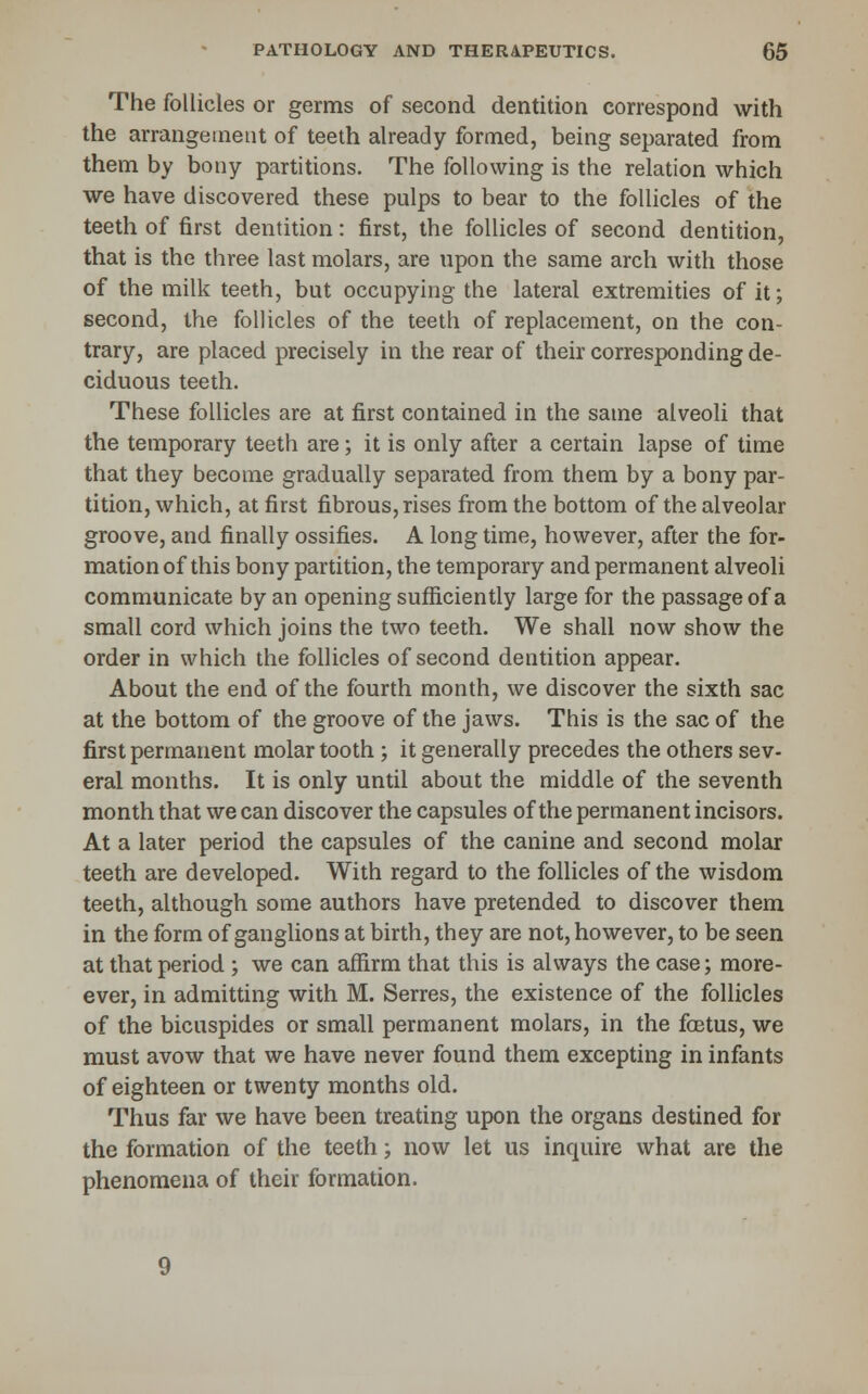 The follicles or germs of second dentition correspond with the arrangement of teeth already formed, being separated from them by bony partitions. The following is the relation which we have discovered these pulps to bear to the follicles of the teeth of first dentition: first, the follicles of second dentition, that is the three last molars, are upon the same arch with those of the milk teeth, but occupying the lateral extremities of it; second, the follicles of the teeth of replacement, on the con- trary, are placed precisely in the rear of their corresponding de- ciduous teeth. These follicles are at first contained in the same alveoli that the temporary teeth are; it is only after a certain lapse of time that they become gradually separated from them by a bony par- tition, which, at first fibrous, rises from the bottom of the alveolar groove, and finally ossifies. A long time, however, after the for- mation of this bony partition, the temporary and permanent alveoli communicate by an opening sufficiently large for the passage of a small cord which joins the two teeth. We shall now show the order in which the follicles of second dentition appear. About the end of the fourth month, we discover the sixth sac at the bottom of the groove of the jaws. This is the sac of the first permanent molar tooth ; it generally precedes the others sev- eral months. It is only until about the middle of the seventh month that we can discover the capsules of the permanent incisors. At a later period the capsules of the canine and second molar teeth are developed. With regard to the follicles of the wisdom teeth, although some authors have pretended to discover them in the form of ganglions at birth, they are not, however, to be seen at that period ; we can affirm that this is always the case; more- ever, in admitting with M. Serres, the existence of the follicles of the bicuspides or small permanent molars, in the foetus, we must avow that we have never found them excepting in infants of eighteen or twenty months old. Thus far we have been treating upon the organs destined for the formation of the teeth; now let us inquire what are the phenomena of their formation.