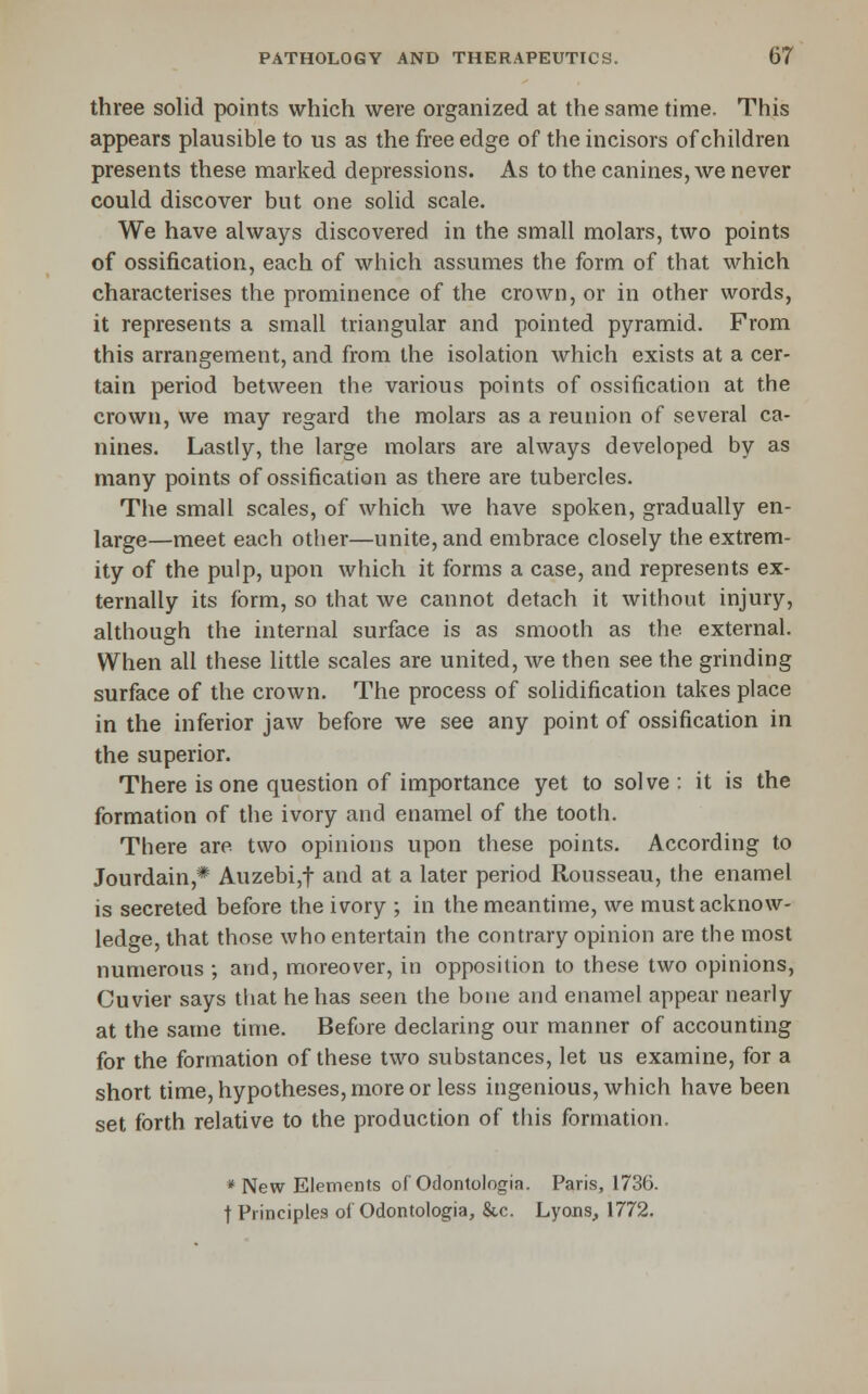 three solid points which were organized at the same time. This appears plausible to us as the free edge of the incisors of children presents these marked depressions. As to the canines, we never could discover but one solid scale. We have always discovered in the small molars, two points of ossification, each of which assumes the form of that which characterises the prominence of the crown, or in other words, it represents a small triangular and pointed pyramid. From this arrangement, and from the isolation which exists at a cer- tain period between the various points of ossification at the crown, we may regard the molars as a reunion of several ca- nines. Lastly, the large molars are always developed by as many points of ossification as there are tubercles. The small scales, of which we have spoken, gradually en- large—meet each other—unite, and embrace closely the extrem- ity of the pulp, upon which it forms a case, and represents ex- ternally its form, so that we cannot detach it without injury, although the internal surface is as smooth as the external. When all these little scales are united, we then see the grinding surface of the crown. The process of solidification takes place in the inferior jaw before we see any point of ossification in the superior. There is one question of importance yet to solve: it is the formation of the ivory and enamel of the tooth. There are two opinions upon these points. According to Jourdain,* Auzebi,t and at a later period Rousseau, the enamel is secreted before the ivory ; in the meantime, we must acknow- ledge, that those who entertain the contrary opinion are the most numerous ; and, moreover, in opposition to these two opinions, Cuvier says that he has seen the bone and enamel appear nearly at the same time. Before declaring our manner of accounting for the formation of these two substances, let us examine, for a short time, hypotheses, more or less ingenious, which have been set forth relative to the production of this formation. * New Elements of Odontologia. Paris, 1736. t Principles of Odontologia, &c. Lyons, 1772.