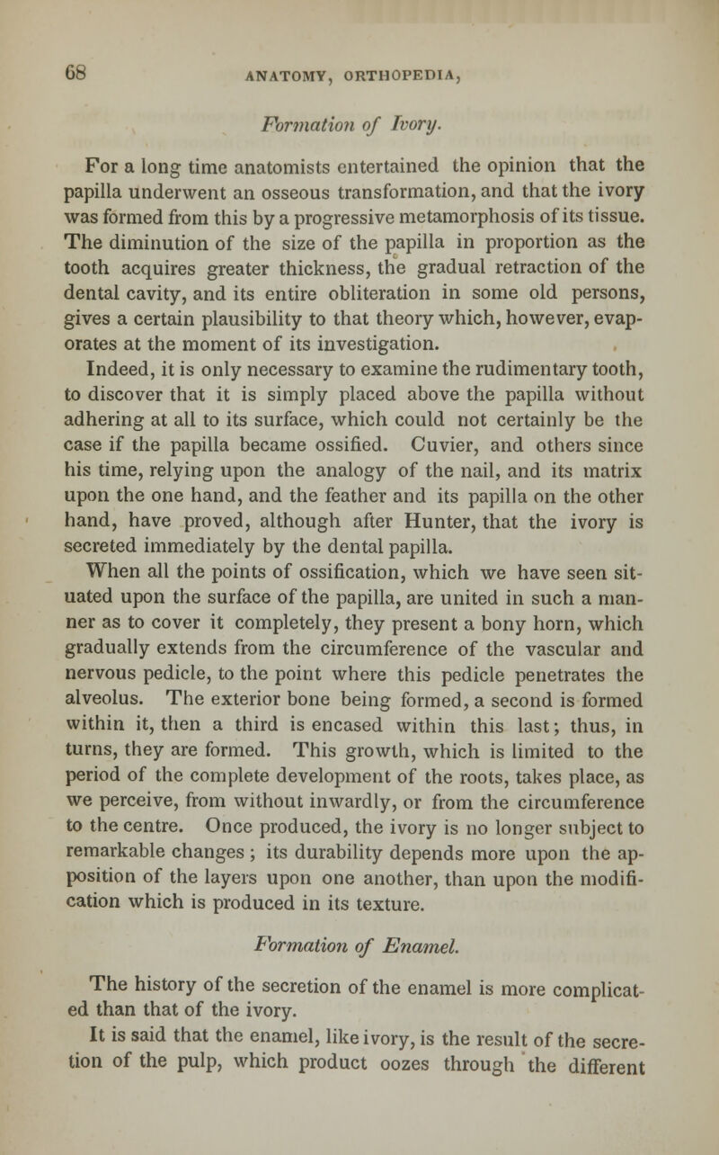 Formation of Ivory. For a long time anatomists entertained the opinion that the papilla underwent an osseous transformation, and that the ivory was formed from this by a progressive metamorphosis of its tissue. The diminution of the size of the papilla in proportion as the tooth acquires greater thickness, the gradual retraction of the dental cavity, and its entire obliteration in some old persons, gives a certain plausibility to that theory which, however, evap- orates at the moment of its investigation. Indeed, it is only necessary to examine the rudimentary tooth, to discover that it is simply placed above the papilla without adhering at all to its surface, which could not certainly be the case if the papilla became ossified. Cuvier, and others since his time, relying upon the analogy of the nail, and its matrix upon the one hand, and the feather and its papilla on the other hand, have proved, although after Hunter, that the ivory is secreted immediately by the dental papilla. When all the points of ossification, which we have seen sit- uated upon the surface of the papilla, are united in such a man- ner as to cover it completely, they present a bony horn, which gradually extends from the circumference of the vascular and nervous pedicle, to the point where this pedicle penetrates the alveolus. The exterior bone being formed, a second is formed within it, then a third is encased within this last; thus, in turns, they are formed. This growth, which is limited to the period of the complete development of the roots, takes place, as we perceive, from without inwardly, or from the circumference to the centre. Once produced, the ivory is no longer subject to remarkable changes ; its durability depends more upon the ap- position of the layers upon one another, than upon the modifi- cation which is produced in its texture. Formation of Enamel. The history of the secretion of the enamel is more complicat- ed than that of the ivory. It is said that the enamel, like ivory, is the result of the secre- tion of the pulp, which product oozes through the different