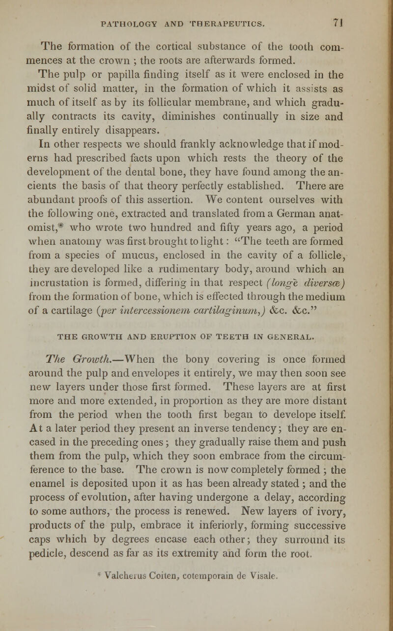 The formation of the cortical substance of the tooth com- mences at the crown ; the roots are afterwards formed. The pulp or papilla finding itself as it were enclosed in the midst of solid matter, in the formation of which it assists as much of itself as by its follicular membrane, and which gradu- ally contracts its cavity, diminishes continually in size and finally entirely disappears. In other respects we should frankly acknowledge that if mod- erns had prescribed facts upon which rests the theory of the development of the dental bone, they have found among the an- cients the basis of that theory perfectly established. There are abundant proofs of this assertion. We content ourselves with the following one, extracted and translated from a German anat- omist,* who wrote two hundred and fifty years ago, a period when anatomy was first brought to light: The teeth are formed from a species of mucus, enclosed in the cavity of a follicle, they are developed like a rudimentary body, around which an incrustation is formed, differing in that respect (longe diversce) from the formation of bone, which is effected through the medium of a cartilage (per intercessionem cartilaginuni,) &c. &c. THE GROWTH AND ERUPTION OF TEETH IN GENERAL. Tfie Growth.—When the bony covering is once formed around the pulp and envelopes it entirely, we may then soon see new layers under those first formed. These layers are at first more and more extended, in proportion as they are more distant from the period when the tooth first began to develope itself At a later period they present an inverse tendency; they are en- cased in the preceding ones; they gradually raise them and push them from the pulp, which they soon embrace from the circum- ference to the base. The crown is now completely formed ; the enamel is deposited upon it as has been already stated ; and the process of evolution, after having undergone a delay, according to some authors, the process is renewed. New layers of ivory, products of the pulp, embrace it inferiorly, forming successive caps which by degrees encase each other; they surround its pedicle, descend as far as its extremity and form the root. * Valcherus Coiten, cotemporain de Visale.
