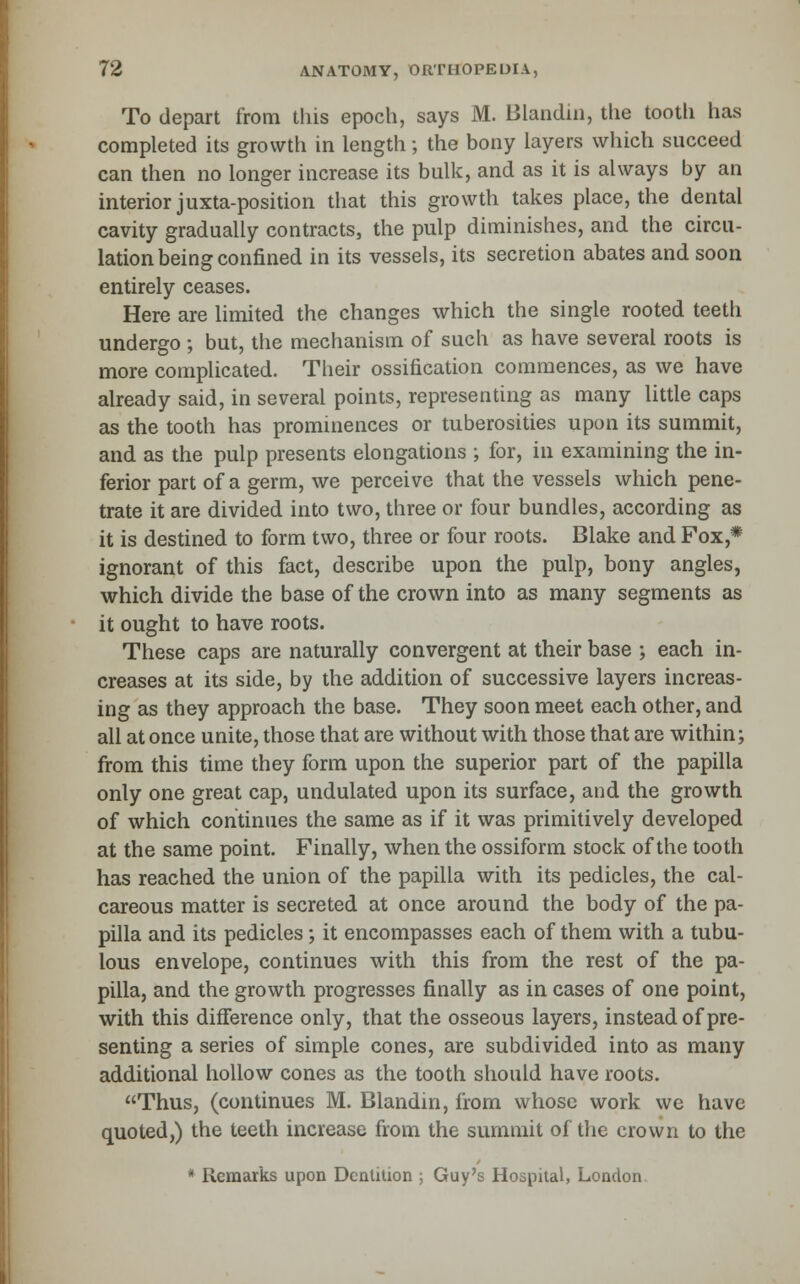 To depart from this epoch, says M. Blandiii, the tootli has completed its growth in length; the bony layers which succeed can then no longer increase its bulk, and as it is always by an interior juxta-position that this growth takes place, the dental cavity gradually contracts, the pulp diminishes, and the circu- lation being confined in its vessels, its secretion abates and soon entirely ceases. Here are limited the changes which the single rooted teeth undergo ; but, the mechanism of such as have several roots is more complicated. Their ossification commences, as we have already said, in several points, representing as many little caps as the tooth has prominences or tuberosities upon its summit, and as the pulp presents elongations ; for, in examining the in- ferior part of a germ, we perceive that the vessels which pene- trate it are divided into two, three or four bundles, according as it is destined to form two, three or four roots. Blake and Fox,* ignorant of this fact, describe upon the pulp, bony angles, which divide the base of the crown into as many segments as it ought to have roots. These caps are naturally convergent at their base ; each in- creases at its side, by the addition of successive layers increas- ing as they approach the base. They soon meet each other, and all at once unite, those that are without with those that are within; firom this time they form upon the superior part of the papilla only one great cap, undulated upon its surface, and the growth of which continues the same as if it was primitively developed at the same point. Finally, when the ossiform stock of the tooth has reached the union of the papilla with its pedicles, the cal- careous matter is secreted at once around the body of the pa- pilla and its pedicles; it encompasses each of them with a tubu- lous envelope, continues with this from the rest of the pa- pilla, and the growth progresses finally as in cases of one point, with this difference only, that the osseous layers, instead of pre- senting a series of simple cones, are subdivided into as many additional hollow cones as the tooth should have roots. Thus, (continues M. Blandin, from whose work we have quoted,) the teeth increase from the summit of the crown to the * Remarks upon Dentition ; Guy's Hospital, London,