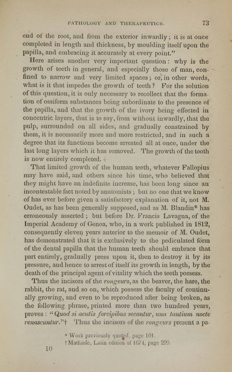 end of the root, and from the exterior inwardly; it is at once completed in length and thickness, by moulding itself upon the papilla, and embracing it accurately at every point. Here arises another very important question: why is the growth of teeth in general, and especially those of man, con- fined to narrow and very limited spaces; or, in other words, what is it that impedes the growth of teeth ? For the solution of this question, it is only necessary to recollect that the forma- tion of ossiform substances being subordinate to the presence of the papilla, and that the growth of the ivory being effected in concentric layers, that is to say, from without inwardly, that the pulp, surrounded on all sides, and gradually constrained by them, it is necessarily more and more restricted, and in such a degree that its functions become arrested all at once, under the last long layers which it has removed. The growth of the tooth is now entirely completed. , That limited growth of the human teeth, whatever Fallopius may have said, and others since his time, who believed that they might have an indefinite increase, has been long since an incontestable fact noted by anatomists ; but no one that we know of has ever before given a satisfactory explanation of it, not M. Oudet, as has been generally supposed, and as M. Blandin* has erroneously asserted ; but before Dr. Francis Lavagna, of the Imperial Academy of Genoa, who, in a work published in 1812, consequently eleven years anterior to the memoir of M. Oudet, has demonstrated that it is exclusively to the pediculated form of the dental papilla that the human teeth should embrace that part entirely, gradually press upon it, then to destroy it by its pressure, and hence to arrest of itself its growth in length, by the death of the principal agent of vitality which the teeth possess. Thus the incisors of the rongeurs, as the beaver, the hare, the rabbit, the rat, and so on, which possess the faculty of continu- ally growing, and even to be reproduced after being broken, as the following phrase, printed more than two hundred years, proves :  Quod si acutis forcipibus secaniur, una tantium node renascuniur.^'-f I'hus the incisors of the rongeurs present a pa- * Work previously quoted^ page 101. tMathiolCj Latin edition oi I67ij page 299. 10