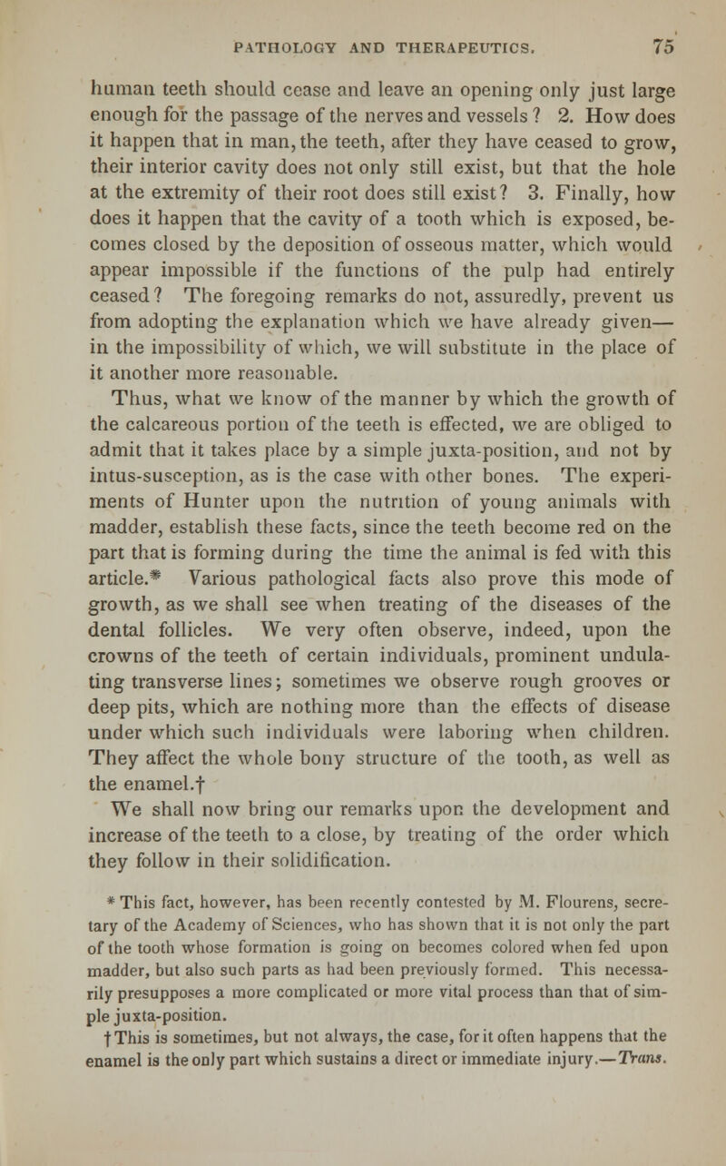 human teeth should cease and leave an opening only just large enough for the passage of the nerves and vessels ? 2. How does it happen that in man, the teeth, after they have ceased to grow, their interior cavity does not only still exist, but that the hole at the extremity of their root does still exist? 3. Finally, how does it happen that the cavity of a tooth which is exposed, be- comes closed by the deposition of osseous matter, which would appear impossible if the functions of the pulp had entirely ceased? The foregoing remarks do not, assuredly, prevent us from adopting the explanation which we have already given— in the impossibility of which, we will substitute in the place of it another more reasonable. Thus, what we know of the manner by which the growth of the calcareous portion of the teeth is effected, we are obliged to admit that it takes place by a simple juxta-position, and not by intus-susception, as is the case with other bones. The experi- ments of Hunter upon the nutrition of young animals with madder, establish these facts, since the teeth become red on the part that is forming during the time the animal is fed with this article.* Various pathological facts also prove this mode of growth, as we shall see when treating of the diseases of the dental follicles. We very often observe, indeed, upon the crowns of the teeth of certain individuals, prominent undula- ting transverse lines; sometimes we observe rough grooves or deep pits, which are nothing more than the effects of disease under which such individuals were laboring when children. They affect the whole bony structure of the tooth, as well as the enamel.f We shall now bring our remarks upon the development and increase of the teeth to a close, by treating of the order which they follow in their solidification. * This fact, however, has been recently contested by M. Fiourens, secre- tary of the Academy of Sciences, who has shown that it is not only the part of the tooth whose formation is going on becomes colored when fed upon madder, but also such parts as had been previously formed. This necessa- rily presupposes a more complicated or more vital process than that of sim- ple juxta-position. jThis is sometimes, but not always, the case, for it often happens that the enamel ia the only part which sustains a direct or immediate injury.—Trans.