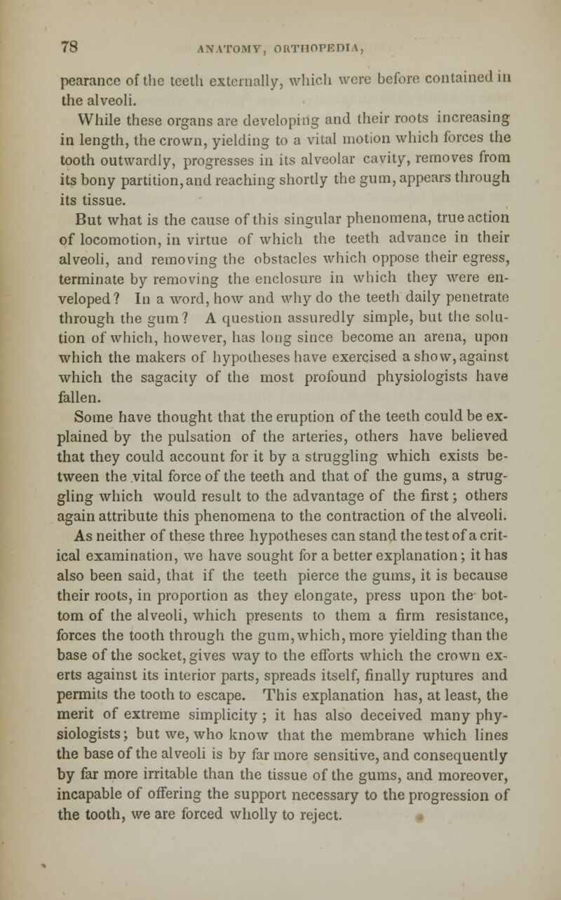 pearance of the teeth externally, which were before contained in the alveoli. While these organs are developing and their roots increasing in length, the crown, yielding to a vital motion which forces the tooth outwardly, progresses in its alveolar cavity, removes from its bony partition, and reaching shortly the gum, appears through its tissue. But what is the cause of this singular phenomena, true action of locomotion, in virtue of which the teeth advance in their alveoli, and removing the obstacles which oppose their egress, terminate by removing the enclosure in which they were en- veloped? In a word, how and why do the teeth daily penetrate through the gum? A question assuredly simple, but the solu- tion of which, however, has long since become an arena, upon which the makers of hypotheses have exercised a show, against which the sagacity of the most profound physiologists have fallen. Some have thought that the eruption of the teeth could be ex- plained by the pulsation of the arteries, others have believed that they could account for it by a struggling which exists be- tween the vital force of the teeth and that of the gums, a strug- gling which would result to the advantage of the first; others again attribute this phenomena to the contraction of the alveoli. As neither of these three hypotheses can stand the test of a crit- ical examination, we have sought for a better explanation; it has also been said, that if the teeth pierce the gums, it is because their roots, in proportion as they elongate, press upon the bot- tom of the alveoli, which presents to them a firm resistance, forces the tooth through the gum, which, more yielding than the base of the socket, gives way to the efforts which the crown ex- erts against its interior parts, spreads itself, finally ruptures and permits the tooth to escape. This explanation has, at least, the merit of extreme simplicity; it has also deceived many phy- siologists; but we, who know that the membrane which lines the base of the alveoli is by far more sensitive, and consequently by far more irritable than the tissue of the gums, and moreover, incapable of offering the support necessary to the progression of the tooth, we are forced wholly to reject. «