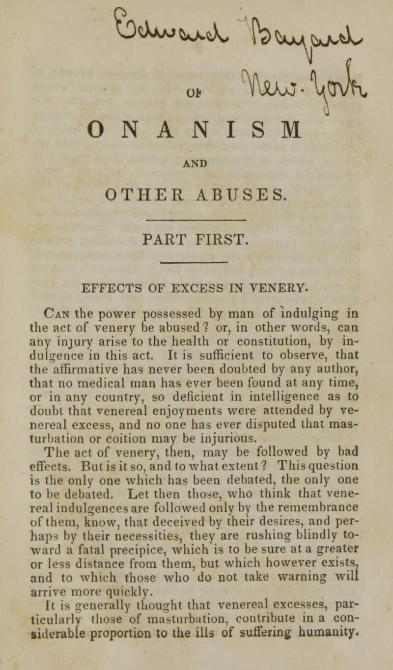 Ob ONANISM AND OTHER ABUSES. PART FIRST. EFFECTS OF EXCESS IN VENERY. Can the power possessed by man of indulging in the act of venery be abused? or, in other words, can any injury arise to the health or constitution, by in- dulgence in this act. It is sufficient to observe, that the affirmative has never been doubted by any author, that no medical man has ever been found at any time, or in any country, so deficient in intelligence as to doubi that venereal enjoyments were attended by ve- nereal excess, and no one has ever disputed that mas- turbation or coition may be injurious. The act of venery, then, may be followed by bad effects. But is it so, and to what extent? This question is the only one which has been debated, the only one to be debated. Let then those, who think that vene- real indulgences are followed only by the remembrance of them, know, that deceived by their desires, and per- haps by their necessities, they are rushing blindly to- ward a fatal precipice, which is to be sure at a greater or less distance from them, but which however exists, and to which those who do not take warning will arrive more quickly. It is generally thought that venereal excesses, par- ticularly those of masturbation, contribute in a con- siderable proportion to the ills of suffering humanity.