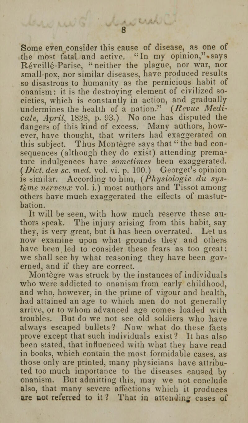 Some even consider this cause of disease, as one of the most fatal and active. In my opinion,.says Reveille-Parise, neither the plague, nor war, nor small-pox, nor similar diseases, have produced results so disastrous to humanity as the pernicious habit of onanism: it is the destroying element of civilized so- cieties, which is constantly in action, and gradually undermines the health of a nation/' {Revue Medi- cate, April, 1828, p. 93.) No one has disputed the dangers of this kind of excess. Many authors, how- ever, have thought, that writers had exaggerated on this subject. Thus Montegre says that  the bad con- sequences (although they do exist) attending prema- ture indulgences have sometimes been exaggerated. (Diet, des sc. med. vol. vi. p. 100.) Georget's opinion is similar. According to him, (Physiologie du sys- teme nerveux vol. i.) most authors and Tissot among others have much exaggerated the effects of mastur- bation. It will be seen, with how much reserve these au- thors speak. The injury arising from this habit, say they, is very great, but it has been overrated. Let us now examine upon what grounds they and others have been led to consider these fears as too great: we shall see by what reasoning they have been gov- erned, and if they are correct. Montegre was struck by the instances of individuals who were addicted to onanism from early childhood, and who, however, in the prime of vigour and health, had attained an age to which men do not generally arrive, or to whom advanced age comes loaded with troubles. But do we not see old soldiers who have always escaped bullets? Now what do these facts prove except that such individuals exist? It has also been stated, that influenced with what they have read in books, which contain the most formidable cases, as those only are printed, many physicians have attribu- ted too much importance to the diseases caused by onanism. But admitting this, may we not conclude also, that many severe affections which it produces are uot referred to it ? That in attending cases of