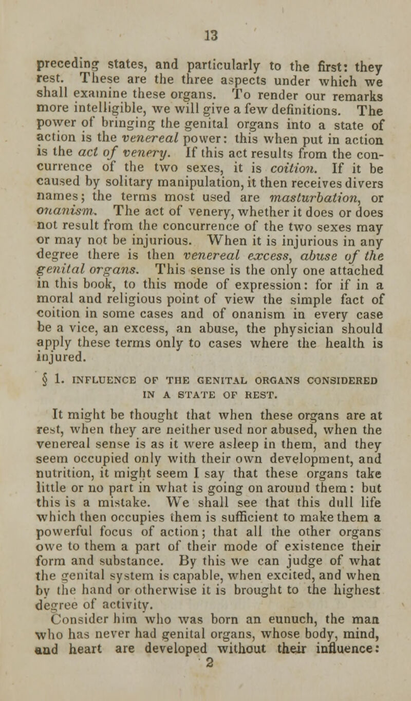 preceding states, and particularly to the first: they rest. These are the three aspects under which we shall examine these organs. To render our remarks more intelligible, we will give a few definitions. The power of bringing the genital organs into a state of action is the venereal power: this when put in action is the act of venery. If this act results from the con- currence of the two sexes, it is coition. If it be caused by solitary manipulation, it then receives divers names; the terms most used are masturbation, or onanism,. The act of venery, whether it does or does not result from the concurrence of the two sexes may or may not be injurious. When it is injurious in any degree there is then venereal excess, abuse of the genital organs. This sense is the only one attached in this book, to this mode of expression: for if in a moral and religious point of view the simple fact of coition in some cases and of onanism in every case be a vice, an excess, an abuse, the physician should apply these terms only to cases where the health is injured. § 1. INFLUENCE OF THE GENITAL ORGANS CONSIOEREn IN A STATE OF REST. It might be thought that when these organs are at rest, when they are neither used nor abused, when the venereal sense is as it were asleep in them, and they seem occupied only with their own development, and nutrition, it might seem I say that these organs take little or no part in what is going on around them: but this is a mistake. We shall see that this dull life which then occupies them is sufficient to make them a powerful focus of action; that all the other organs owe to them a part of their mode of existence their form and substance. By this we can judge of what the genital system is capable, when excited, and when by tlie hand or otherwise it is brought to the highest decree of activity. Consider him who was born an eunuch, the man who has never had genital organs, whose body, mind, and heart are developed without their influence: 2