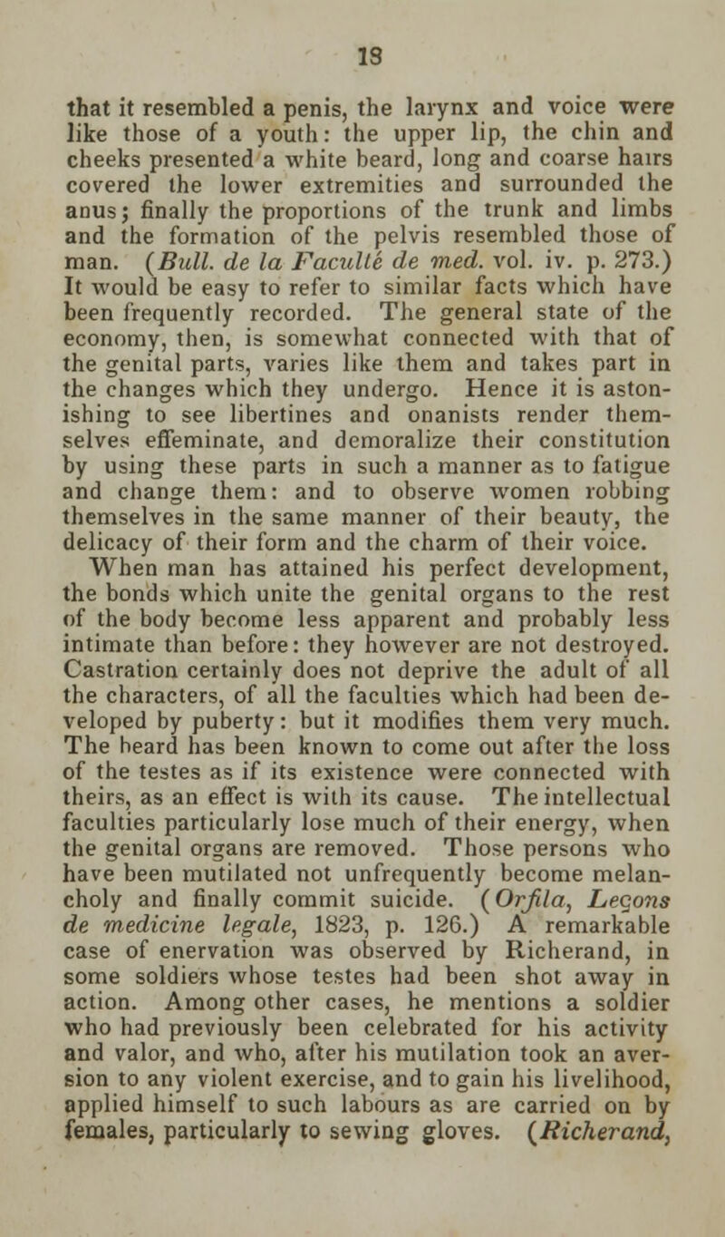 IS that it resembled a penis, the larynx and voice were like those of a youth: the upper lip, the chin and cheeks presented a white beard, long and coarse hairs covered the lower extremities and surrounded the anus; finally the proportions of the trunk and limbs and the formation of the pelvis resembled those of man. {Bull, de la Faculte de med. vol. iv. p. 273.) It would be easy to refer to similar facts which have been frequently recorded. The general state of the economy, then, is somewhat connected with that of the genital parts, varies like them and takes part in the changes which they undergo. Hence it is aston- ishing to see libertines and onanists render them- selves effeminate, and demoralize their constitution by using these parts in such a manner as to fatigue and change them: and to observe women robbing themselves in the same manner of their beauty, the delicacy of their form and the charm of their voice. When man has attained his perfect development, the bonds which unite the genital organs to the rest of the body become less apparent and probably less intimate than before: they however are not destroyed. Castration certainly does not deprive the adult of all the characters, of all the faculties which had been de- veloped by puberty: but it modifies them very much. The heard has been known to come out after the loss of the testes as if its existence were connected with theirs, as an effect is with its cause. The intellectual faculties particularly lose much of their energy, when the genital organs are removed. Those persons who have been mutilated not unfrequently become melan- choly and finally commit suicide. (Orfda, Leqons de medicine legale, 1823, p. 126.) A remarkable case of enervation was observed by Richerand, in some soldiers whose testes had been shot away in action. Among other cases, he mentions a soldier who had previously been celebrated for his activity and valor, and who, after his mutilation took an aver- sion to any violent exercise, and to gain his livelihood, applied himself to such labours as are carried on by females, particularly to sewing gloves. {Richerand,